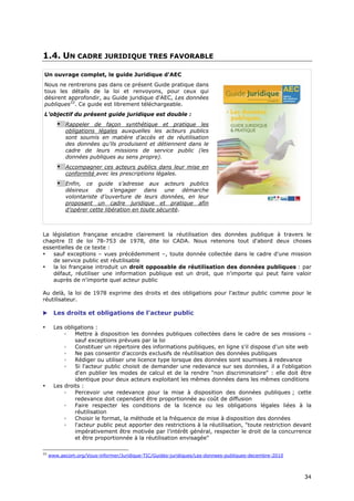1.4. UN CADRE JURIDIQUE TRES FAVORABLE

Un ouvrage complet, le guide Juridique d'AEC
Nous ne rentrerons pas dans ce présent Guide pratique dans
tous les détails de la loi et renvoyons, pour ceux qui
désirent approfondir, au Guide juridique d'AEC, Les données
publiques33. Ce guide est librement téléchargeable.
L’objectif du présent guide juridique est double :
        • Rappeler de façon synthétique et pratique les
            obligations légales auxquelles les acteurs publics
            sont soumis en matière d’accès et de réutilisation
            des données qu’ils produisent et détiennent dans le
            cadre de leurs missions de service public (les
            données publiques au sens propre).
        • Accompagner ces acteurs publics dans leur mise en
            conformité avec les prescriptions légales.
        • Enfin, ce guide s’adresse aux acteurs publics
            désireux de s’engager dans une démarche
            volontariste d’ouverture de leurs données, en leur
            proposant un cadre juridique et pratique afin
            d’opérer cette libération en toute sécurité.



La législation française encadre clairement la réutilisation des données publique à travers le
chapitre II de loi 78-753 de 1978, dite loi CADA. Nous retenons tout d'abord deux choses
essentielles de ce texte :
•   sauf exceptions – vues précédemment –, toute donnée collectée dans le cadre d'une mission
    de service public est réutilisable
•   la loi française introduit un droit opposable de réutilisation des données publiques : par
    défaut, réutiliser une information publique est un droit, que n'importe qui peut faire valoir
    auprès de n'importe quel acteur public

Au delà, la loi de 1978 exprime des droits et des obligations pour l'acteur public comme pour le
réutilisateur.

      Les droits et obligations de l'acteur public

•      Les obligations :
           ◦   Mettre à disposition les données publiques collectées dans le cadre de ses missions –
               sauf exceptions prévues par la loi
           ◦   Constituer un répertoire des informations publiques, en ligne s'il dispose d'un site web
           ◦   Ne pas consentir d'accords exclusifs de réutilisation des données publiques
           ◦   Rédiger ou utiliser une licence type lorsque des données sont soumises à redevance
           ◦   Si l'acteur public choisit de demander une redevance sur ses données, il a l'obligation
               d'en publier les modes de calcul et de la rendre "non discriminatoire" : elle doit être
               identique pour deux acteurs exploitant les mêmes données dans les mêmes conditions
•      Les droits :
           ◦   Percevoir une redevance pour la mise à disposition des données publiques ; cette
               redevance doit cependant être proportionnée au coût de diffusion
           ◦   Faire respecter les conditions de la licence ou les obligations légales liées à la
               réutilisation
           ◦   Choisir le format, la méthode et la fréquence de mise à disposition des données
           ◦   l'acteur public peut apporter des restrictions à la réutilisation, "toute restriction devant
               impérativement être motivée par l’intérêt général, respecter le droit de la concurrence
               et être proportionnée à la réutilisation envisagée"

33
     www.aecom.org/Vous-informer/Juridique-TIC/Guides-juridiques/Les-donnees-publiques-decembre-2010



                                                                                                        3
                                                                                                        34
                                                                                                        4
 