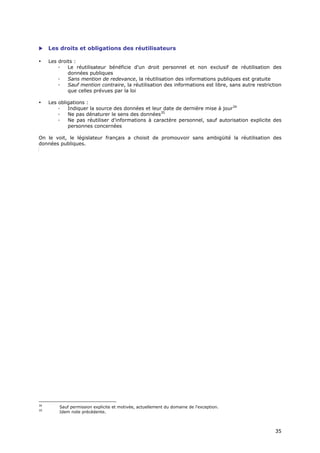     Les droits et obligations des réutilisateurs

•    Les droits :
         ◦   Le réutilisateur bénéficie d'un droit personnel et non exclusif de réutilisation des
             données publiques
         ◦   Sans mention de redevance, la réutilisation des informations publiques est gratuite
         ◦   Sauf mention contraire, la réutilisation des informations est libre, sans autre restriction
             que celles prévues par la loi

•    Les obligations :
         ◦   Indiquer la source des données et leur date de dernière mise à jour34
         ◦   Ne pas dénaturer le sens des données35
         ◦   Ne pas réutiliser d'informations à caractère personnel, sauf autorisation explicite des
             personnes concernées

On le voit, le législateur français a choisit de promouvoir sans ambigüité la réutilisation des
données publiques.




34
         Sauf permission explicite et motivée, actuellement du domaine de l'exception.
35
         Idem note précédente.



                                                                                                     3
                                                                                                     35
                                                                                                     5
 