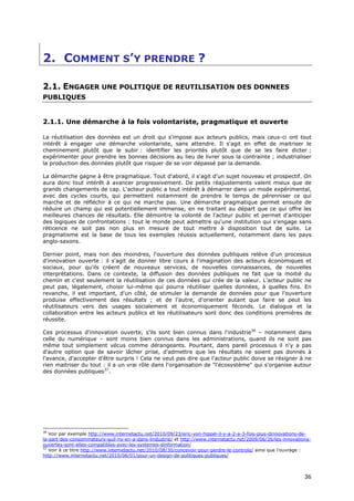 2. COMMENT S’Y PRENDRE ?

2.1. ENGAGER UNE POLITIQUE DE REUTILISATION DES DONNEES
PUBLIQUES


2.1.1. Une démarche à la fois volontariste, pragmatique et ouverte

La réutilisation des données est un droit qui s'impose aux acteurs publics, mais ceux-ci ont tout
intérêt à engager une démarche volontariste, sans attendre. Il s'agit en effet de maitriser le
cheminement plutôt que le subir : identifier les priorités plutôt que de se les faire dicter ;
expérimenter pour prendre les bonnes décisions au lieu de livrer sous la contrainte ; industrialiser
la production des données plutôt que risquer de se voir dépassé par la demande.

La démarche gagne à être pragmatique. Tout d'abord, il s'agit d'un sujet nouveau et prospectif. On
aura donc tout intérêt à avancer progressivement. De petits réajustements valent mieux que de
grands changements de cap. L'acteur public a tout intérêt à démarrer dans un mode expérimental,
avec des cycles courts, qui permettent notamment de prendre le temps de pérenniser ce qui
marche et de réfléchir à ce qui ne marche pas. Une démarche pragmatique permet ensuite de
réduire un champ qui est potentiellement immense, en ne traitant au départ que ce qui offre les
meilleures chances de résultats. Elle démontre la volonté de l'acteur public et permet d'anticiper
des logiques de confrontations : tout le monde peut admettre qu'une institution qui s'engage sans
réticence ne soit pas non plus en mesure de tout mettre à disposition tout de suite. Le
pragmatisme est la base de tous les exemples réussis actuellement, notamment dans les pays
anglo-saxons.

Dernier point, mais non des moindres, l'ouverture des données publiques relève d'un processus
d'innovation ouverte : il s'agit de donner libre cours à l'imagination des acteurs économiques et
sociaux, pour qu'ils créent de nouveaux services, de nouvelles connaissances, de nouvelles
interprétations. Dans ce contexte, la diffusion des données publiques ne fait que la moitié du
chemin et c'est seulement la réutilisation de ces données qui crée de la valeur. L'acteur public ne
peut pas, légalement, choisir lui-même qui pourra réutiliser quelles données, à quelles fins. En
revanche, il est important, d'un côté, de stimuler la demande de données pour que l'ouverture
produise effectivement des résultats ; et de l'autre, d'orienter autant que faire se peut les
réutilisateurs vers des usages socialement et économiquement féconds. Le dialogue et la
collaboration entre les acteurs publics et les réutilisateurs sont donc des conditions premières de
réussite.

Ces processus d'innovation ouverte, s'ils sont bien connus dans l'industrie36 – notamment dans
celle du numérique – sont moins bien connus dans les administrations, quand ils ne sont pas
même tout simplement vécus comme dérangeants. Pourtant, dans pareil processus il n'y a pas
d'autre option que de savoir lâcher prise, d'admettre que les résultats ne soient pas donnés à
l'avance, d'accepter d'être surpris ! Cela ne veut pas dire que l'acteur public doive se résigner à ne
rien maitriser du tout : il a un vrai rôle dans l'organisation de "l'écosystème" qui s'organise autour
des données publiques37.




36
   Voir par exemple http://www.internetactu.net/2010/09/23/eric-von-hippel-il-y-a-2-a-3-fois-plus-dinnovations-de-
la-part-des-consommateurs-quil-ny-en-a-dans-lindustrie/ et http://www.internetactu.net/2009/06/26/les-innovations-
ouvertes-sont-elles-compatibles-avec-les-systemes-dinformation/
37
   Voir à ce titre http://www.internetactu.net/2010/08/30/concevoir-pour-perdre-le-controle/ ainsi que l'ouvrage :
http://www.internetactu.net/2010/06/01/pour-un-design-de-politiques-publiques/



                                                                                                               3
                                                                                                               36
                                                                                                               6
 