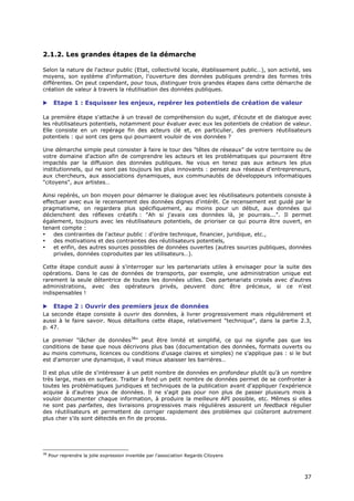 2.1.2. Les grandes étapes de la démarche

Selon la nature de l'acteur public (Etat, collectivité locale, établissement public…), son activité, ses
moyens, son système d'information, l'ouverture des données publiques prendra des formes très
différentes. On peut cependant, pour tous, distinguer trois grandes étapes dans cette démarche de
création de valeur à travers la réutilisation des données publiques.

      Etape 1 : Esquisser les enjeux, repérer les potentiels de création de valeur

La première étape s'attache à un travail de compréhension du sujet, d'écoute et de dialogue avec
les réutilisateurs potentiels, notamment pour évaluer avec eux les potentiels de création de valeur.
Elle consiste en un repérage fin des acteurs clé et, en particulier, des premiers réutilisateurs
potentiels : qui sont ces gens qui pourraient vouloir de vos données ?

Une démarche simple peut consister à faire le tour des "têtes de réseaux" de votre territoire ou de
votre domaine d'action afin de comprendre les acteurs et les problématiques qui pourraient être
impactés par la diffusion des données publiques. Ne vous en tenez pas aux acteurs les plus
institutionnels, qui ne sont pas toujours les plus innovants : pensez aux réseaux d'entrepreneurs,
aux chercheurs, aux associations dynamiques, aux communautés de développeurs informatiques
"citoyens", aux artistes…

Ainsi repérés, un bon moyen pour démarrer le dialogue avec les réutilisateurs potentiels consiste à
effectuer avec eux le recensement des données dignes d'intérêt. Ce recensement est guidé par le
pragmatisme, on regardera plus spécifiquement, au moins pour un début, aux données qui
déclenchent des réflexes créatifs : "Ah si j'avais ces données là, je pourrais...". Il permet
également, toujours avec les réutilisateurs potentiels, de prioriser ce qui pourra être ouvert, en
tenant compte :
•   des contraintes de l'acteur public : d'ordre technique, financier, juridique, etc.,
•   des motivations et des contraintes des réutilisateurs potentiels,
•   et enfin, des autres sources possibles de données ouvertes (autres sources publiques, données
    privées, données coproduites par les utilisateurs…).

Cette étape conduit aussi à s'interroger sur les partenariats utiles à envisager pour la suite des
opérations. Dans le cas de données de transports, par exemple, une administration unique est
rarement la seule détentrice de toutes les données utiles. Des partenariats croisés avec d'autres
administrations, avec des opérateurs privés, peuvent donc être précieux, si ce n'est
indispensables !

 Etape 2 : Ouvrir des premiers jeux de données
La seconde étape consiste à ouvrir des données, à livrer progressivement mais régulièrement et
aussi à le faire savoir. Nous détaillons cette étape, relativement "technique", dans la partie 2.3,
p. 47.

Le premier "lâcher de données38" peut être limité et simplifié, ce qui ne signifie pas que les
conditions de base que nous décrivons plus bas (documentation des données, formats ouverts ou
au moins communs, licences ou conditions d'usage claires et simples) ne s'applique pas : si le but
est d'amorcer une dynamique, il vaut mieux abaisser les barrières…

Il est plus utile de s'intéresser à un petit nombre de données en profondeur plutôt qu’à un nombre
très large, mais en surface. Traiter à fond un petit nombre de données permet de se confronter à
toutes les problématiques juridiques et techniques de la publication avant d'appliquer l'expérience
acquise à d'autres jeux de données. Il ne s'agit pas pour non plus de passer plusieurs mois à
vouloir documenter chaque information, à produire la meilleure API possible, etc. Mêmes si elles
ne sont pas parfaites, des livraisons progressives mais régulières assurent un feedback régulier
des réutilisateurs et permettent de corriger rapidement des problèmes qui coûteront autrement
plus cher s'ils sont détectés en fin de process.




38
     Pour reprendre la jolie expression inventée par l'association Regards Citoyens



                                                                                                     3
                                                                                                     37
                                                                                                     7
 