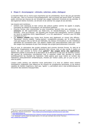     Etape 3 : Accompagner : stimuler, valoriser, aider, dialoguer

La dernière étape est au moins aussi importante que les précédentes. Ouvrir des jeux de données
ne suffit pas : sans un minimum d'accompagnement, cela ne produit pas grand chose39 et l'acteur
public minimise ses chances de voir émerger des usages réellement innovants de ses données. Il
doit également tâcher d'orienter, de stimuler et de valoriser les usages de ses données.

Les moyens sont nombreux :
•   Certains sont classiques et bien connus des acteurs publics comme les appels à projets,
    l'animation de réseaux d'innovateurs, les rencontres publiques…
•   D'autres formes, plus volontaristes ou plus innovantes, peuvent être plus pertinentes. Les
    concours ont été expérimentés aux États-Unis, en Grande-Bretagne, au Canada et en
    Australie – ainsi qu'à Rennes : les résultats sont souvent très intéressants, comme à Ottawa
    où, lancé en septembre 2010, Apps4Ottawa40, a vu 101 applications41 concourir pour 50 000$
    canadiens de prix !
•   Les ateliers créatifs sous toutes leurs formes sont également un moyen très efficace :
    "Barcamps", forums créatifs, "coding parties", compétitions amicales, etc. Si l'acteur public
    n'est pas toujours très au fait de ces méthodes, les réseaux d'innovateurs ou des médiateurs
    spécialisés les connaissent bien. Ces ateliers créatifs sont particulièrement utiles pour sortir
    des usages trop classiques et pour faire émerger des projets particulièrement innovants.

Plus en aval, la valorisation des projets existants peut prendre diverses formes. Au delà de la
labellisation d'applications de qualité, démarche bien connue mais un peu lourde à mettre en
œuvre, elle peut prendre la forme d'une galerie42 des usages et/ou des applications.
Idéalement publiée à proximité de la description de la démarche et des jeux de données ouverts,
elle permet de comprendre concrètement tout le potentiel créatif des données et montre
synthétiquement les résultats de l'opération. Cette galerie peut aussi mettre en lumière des
réalisations particulièrement emblématiques, choisies par l'acteur public, par un jury ou par un
vote du public.

L'acteur public portera une attention toute particulière à la mise en relation entre certains
réutilisateurs imaginatifs mais dépourvus de moyens de compétences techniques, et les acteurs
capables de réaliser (ingénieurs, start-ups, "geeks"…), permettant ainsi à des problématiques de
rencontrer des solutions insoupçonnées.




39
   "Ils ont cru que la communauté allait se bâtir toute seule" se plaint un critique des expériences (médiocres)
d'Edmonton, Toronto et Vancouver : http://weait.com/content/tragedy-edmontorcouver-open-data
40
   www.apps4ottawa.ca/
41
   www.ottawacitizen.com/technology/City+Ottawa+contest+attracts+double+expected+entries/4065650/story.html
42
   Ou "showcase" comme disent les anglo-saxons. On verra par exemple celui de San Francisco :
http://datasf.gov/showcase/



                                                                                                              3
                                                                                                              38
                                                                                                              8
 