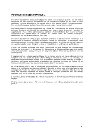 POURQUOI CE GUIDE PRATIQUE ?

L'ouverture des données publiques n'est pas une option pour les acteurs publics : elle est rendue
obligatoire par des directives européennes et une législation française qui en a fait un droit
opposable. Citoyens, associations, entreprises, sont en droit d'exiger que les "données publiques"
leur soient délivrées pour qu'ils en fassent leur propre usage, y compris commercial.

Mais cette ouverture constitue également une chance. En s'y engageant, les acteurs publics ont
l'occasion de gagner en efficacité, en mutualisant leurs propres bases de données : combien de
départements d'une même administration, combien d'administrations d'un même territoire,
dupliquent-ils les mêmes bases de données, les mêmes cartes, les mêmes statistiques,
évidemment pas tout à fait cohérentes entre elles ?

L'ouverture des données publiques peut également contribuer au développement économique et à
l'amélioration de nombreux services aux habitants comme aux entreprises : en permettant à des
acteurs de proximité de mieux répondre aux besoins particuliers de tel quartier, de telle catégorie
de population, de tel bassin d'emploi, on crée de l'activité tout en améliorant la qualité de vie.

L'accès aux données publiques offre enfin l'opportunité de faire émerger des connaissances
inédites sur un territoire, et de partager les éléments de la décision publique avec une société
civile qui le demande – et qui, sinon, se fera sa propre idée en dehors de tout dialogue avec les
acteurs publics.

Il s'agit donc d'une véritable opportunité pour les territoires, qui plus est moins coûteuse et moins
complexe qu'il n'y parait de prime abord. Chaque territoire la saisira à sa manière, en
expérimentant et généralisant. Malgré tout, de nombreux éléments doivent être pris en compte :
juridiques, techniques, économiques, organisationnels. Plusieurs territoires en Europe, et en
France, montrent la voie : leur expérience a vocation à servir aux autres.

Ce Guide pratique s’inscrit dans la démarche d’accompagnement des territoires initiée par la FING
autour de la Réutilisation des données publiques2. Ce guide se donne pour objectifs d’apporter des
éclairages et d’inviter les acteurs publics à agir. Des moyens, des outils sont déjà à portée de
main, des initiatives existantes, en France comme à l’étranger, constituent déjà des bonnes
pratiques, ou à tout le moins des sources d’enseignement.

Il s’enrichira, toute l’année 2011, des retours d’expériences et d’initiatives des différents territoires
engagés.

C’est le moment de se lancer : "Si vous ne le faites pas vous-mêmes, d’autres le feront à votre
place !".




2
        http://fing.org/?-Reutilisation-des-donnees,138-



                                                                                                      4
 
