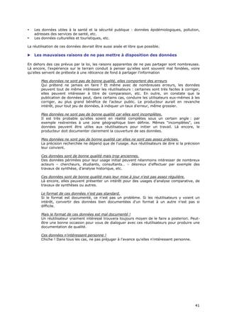 •   Les données utiles à la santé et la sécurité publique : données épidémiologiques, pollution,
    adresses des services de santé, etc.
•   Les données culturelles et touristiques, etc.

La réutilisation de ces données devrait être aussi aisée et libre que possible.

   Les mauvaises raisons de ne pas mettre à disposition des données

En dehors des cas prévus par la loi, les raisons apparentes de ne pas partager sont nombreuses.
Là encore, l'expérience sur le terrain conduit à penser qu'elles sont souvent mal fondées, voire
qu'elles servent de prétexte à une réticence de fond à partager l'information

        Mes données ne sont pas de bonne qualité, elles comportent des erreurs
        Qui prétend ne jamais en faire ? Et même avec de nombreuses erreurs, les données
        peuvent tout de même intéresser les réutilisateurs : certaines sont très faciles à corriger,
        elles peuvent intéresser à titre de comparaison, etc. En outre, on constate que la
        publication de données peut, dans certains cas, conduire les utilisateurs eux-mêmes à les
        corriger, au plus grand bénéfice de l'acteur public. Le producteur aurait en revanche
        intérêt, pour tout jeu de données, à indiquer un taux d'erreur, même grossier.

        Mes données ne sont pas de bonne qualité car elles sont incomplètes.
        Il est très probable qu'elles soient en réalité complètes sous un certain angle : par
        exemple restreintes à une zone géographique bien définie. Mêmes "incomplètes", ces
        données peuvent être utiles aux réutilisateurs pour initier un travail. Là encore, le
        producteur doit documenter clairement la couverture de ses données.

        Mes données ne sont pas de bonne qualité car elles ne sont pas assez précises.
        La précision recherchée ne dépend que de l'usage. Aux réutilisateurs de dire si la précision
        leur convient.

        Ces données sont de bonne qualité mais trop anciennes.
        Des données périmées pour leur usage initial peuvent néanmoins intéresser de nombreux
        acteurs – chercheurs, étudiants, consultants… – désireux d'effectuer par exemple des
        travaux de synthèse, d'analyse historique, etc.

        Ces données sont de bonne qualité mais leur mise à jour n'est pas assez régulière.
        Là encore, elles peuvent présenter un intérêt pour des usages d'analyse comparative, de
        travaux de synthèses ou autres.

        Le format de ces données n'est pas standard.
        Si le format est documenté, ce n'est pas un problème. Si les réutilisateurs y voient un
        intérêt, convertir des données bien documentées d'un format à un autre n'est pas si
        difficile.

        Mais le format de ces données est mal documenté !
        Un réutilisateur vraiment intéressé trouvera toujours moyen de le faire a posteriori. Peut-
        être une bonne occasion pour vous de dialoguer avec ces réutilisateurs pour produire une
        documentation de qualité.

        Ces données n'intéressent personne !
        Chiche ! Dans tous les cas, ne pas préjuger à l'avance qu'elles n'intéressent personne.




                                                                                                  4
                                                                                                  41
                                                                                                  1
 