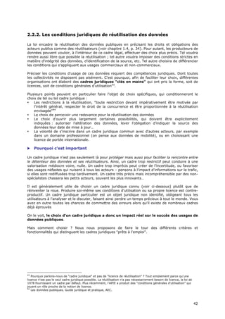 2.2.2. Les conditions juridiques de réutilisation des données

La loi encadre la réutilisation des données publiques en précisant les droits et obligations des
acteurs publics comme des réutilisateurs (voir chapitre 1.4, p. 34). Pour autant, les producteurs de
données peuvent vouloir, à l'intérieur de ce cadre légal, effectuer des choix plus précis. Tel voudra
rendre aussi libre que possible la réutilisation ; tel autre voudra imposer des conditions strictes en
matière d'intégrité des données, d'identification de la source, etc. Tel autre choisira de différencier
les conditions qui s'appliquent aux usages commerciaux et non-commerciaux.

Préciser les conditions d'usage de ces données requiert des compétences juridiques. Dont toutes
les collectivités ne disposent pas aisément. C'est pourquoi, afin de faciliter leur choix, différentes
organisations ont élaboré des cadres juridiques "clés en mains" qui ont pris la forme, soit de
licences, soit de conditions générales d'utilisation43.

Plusieurs points peuvent en particulier faire l'objet de choix spécifiques, qui conditionneront le
choix de tel ou tel cadre juridique :
•   Les restrictions à la réutilisation, "toute restriction devant impérativement être motivée par
    l’intérêt général, respecter le droit de la concurrence et être proportionnée à la réutilisation
    envisagée"44
•   Le choix de percevoir une redevance pour la réutilisation des données
•   Le choix d'ouvrir plus largement certaines possibilités, qui doivent être explicitement
    indiquées : autoriser l'altération des données, lever l'obligation d'indiquer la source des
    données leur date de mise à jour…
•   La volonté de s'inscrire dans un cadre juridique commun avec d'autres acteurs, par exemple
    dans un domaine professionnel (on pense aux données de mobilité), ou en choisissant une
    licence de portée internationale.

    Pourquoi c'est important

Un cadre juridique n'est pas seulement là pour protéger mais aussi pour faciliter la rencontre entre
le détenteur des données et ses réutilisateurs. Ainsi, un cadre trop restrictif peut conduire à une
valorisation médiocre voire, nulle. Un cadre trop imprécis peut créer de l'incertitude, ou favoriser
des usages néfastes qui nuisent à tous les acteurs – pensons à l'impact d'informations sur le trafic,
si elles sont rediffusées trop tardivement. Un cadre très précis mais incompréhensible par des non-
spécialistes chassera les petits acteurs, souvent les plus innovants…

Il est généralement utile de choisir un cadre juridique connu (voir ci-dessous) plutôt que de
réinventer la roue. Produire soi-même ses conditions d'utilisation ou sa propre licence est contre-
productif. Un cadre juridique particulier est un objet juridique non identifié, obligeant tous les
utilisateurs à l'analyser et le discuter, faisant ainsi perdre un temps précieux à tout le monde. Vous
avez en outre toutes les chances de commettre des erreurs alors qu'il existe de nombreux cadres
déjà éprouvés

On le voit, le choix d'un cadre juridique a donc un impact réel sur le succès des usages de
données publiques.

Mais comment choisir ? Nous nous proposons de faire le tour des différents critères et
fonctionnalités qui distinguent les cadres juridiques "prêts à l'emploi".




43
   Pourquoi parlons-nous de "cadre juridique" et pas de "licence de réutilisation" ? Tout simplement parce qu'une
licence n'est pas le seul cadre juridique possible. La réutilisation n'a pas nécessairement besoin de licence, la loi de
1978 fournissant un cadre par défaut. Plus récemment, l'APIE a produit des "conditions générales d'utilisation" qui
jouent un rôle proche de la notion de licence.
44
   Les données publiques. Guide juridique et pratique, AEC.



                                                                                                                           4
                                                                                                                           42
                                                                                                                           2
 