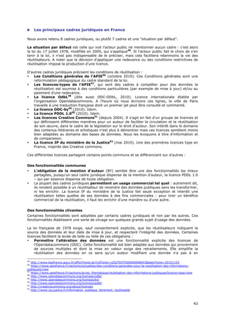     Les principaux cadres juridiques en France

Nous avons retenu 8 cadres juridiques, ou plutôt 7 cadres et une "situation par défaut".

La situation par défaut est celle qui voit l'acteur public ne mentionner aucun cadre : c'est alors
la loi du 17 juillet 1978, modifiée en 2005, qui s'applique45. Si l'acteur public fait le choix de s'en
tenir à la loi, il n'est pas indispensable de le préciser, mais cela facilitera néanmoins la vie des
réutilisateurs. A noter que la décision d'appliquer une redevance ou des conditions restrictives de
réutilisation impose la production d'une licence.

D'autres cadres juridiques précisent les conditions de réutilisation :
•   Les Conditions générales de l'APIE46 (octobre 2010). Ces Conditions générales sont une
    reformulation pédagogique du cadre standard de la loi.
•   Les licences-types de l'APIE47, qui sont des cadres à compléter pour des données la
    réutilisation est soumise à des conditions particulières (par exemple de mise à jour) et/ou au
    paiement d’une redevance.
•   La licence OdbL48 (dite aussi ODC-ODbL, 2010). Licence internationale établie par
    l'organisation Opendatacommons. A l'heure où nous écrivons ces lignes, la ville de Paris
    travaille à une traduction française dont un premier jet peut être consulté et commenté.
•   La licence ODC-by49 (2010). Idem.
•   La licence PDDL 1.050 (2010). Idem.
•   Les licences Creative Commons51 (depuis 2004). Il s'agit en fait d'un groupe de licences et
    qui définissent différentes manières pour un auteur de faciliter la circulation et la réutilisation
    de son œuvre, dans le cadre de la législation sur le droit d'auteur. Son intérêt dans le domaine
    des contenus littéraires et artistiques n'est plus à démontrer mais ces licences semblent moins
    bien adaptées au domaine des bases de données. Nous les évoquons à titre d'information et
    de comparaison.
•   La licence IP du ministère de la Justice52 (mai 2010). Une des premières licences type en
    France, inspirée des Creative commons.

Ces différentes licences partagent certains points communs et se différencient sur d'autres :


Des fonctionnalités communes
•    L'obligation de la mention d'auteur (BY) semble être une des fonctionnalités les mieux
     partagées, puisqu'un seul cadre juridique dispense de la mention d'auteur, la licence PDDL 1.0
     – qui par essence dispense de toute obligation.
•    La plupart des cadres juridiques permettent un usage commercial tel quel : autrement dit,
     ils rendent possible à un réutilisateur de revendre des données publiques sans les transformer,
     ni les enrichir. La licence IP du ministère de la Justice fait seule exception et interdit une
     réutilisation telles quelles de ses données à des fins commerciales : pour tirer un bénéfice
     commercial de la réutilisation, il faut les enrichir d'une manière ou d'une autre.


Des fonctionnalités clivantes
Certaines fonctionnalités sont adoptées par certains cadres juridiques et non par les autres. Ces
fonctionnalités établissent une sorte de clivage sur quelques grands sujet d'usage des données.

La loi française de 1978 exige, sauf consentement explicite, que les réutilisateurs indiquent la
source des données et leur date de mise à jour, et respectent l'intégrité des données. Certaines
licences facilitent la levée de telle ou telle de ces obligations :
•    Permettre l'altération des données est une fonctionnalité explicite des licences de
     l'Opendatacommons (ODC). Cette fonctionnalité est bien adaptée aux données qui proviennent
     de sources multiples et dont la mise en valeur exige des retraitements. Elle simplifie la
     réutilisation des données en ce sens qu'un auteur modifiant une donnée n'a pas à en

45
   http://www.legifrance.gouv.fr/affichTexte.do?cidTexte=LEGITEXT000006068643&dateTexte=20101103
46
   https://www.apiefrance.fr/sections/actualites/des-conditions-generales-pour-la-reutilisation-des-informations-
publiques/view
47
   https://www.apiefrance.fr/sections/acces_thematique/reutilisation-des-informations-publiques/licence-type/view
48
   http://www.opendatacommons.org/licenses/odbl/
49
   http://www.opendatacommons.org/licenses/by/
50
   http://www.opendatacommons.org/licenses/pddl/
51
   http://creativecommons.org/about/licenses
52
   http://www.rip.justice.fr/information_publique_librement_reutilisable



                                                                                                                    4
                                                                                                                    43
                                                                                                                    3
 