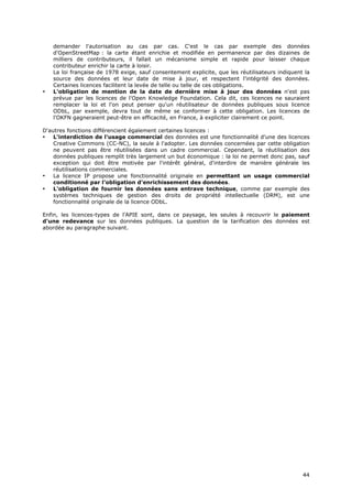 demander l'autorisation au cas par cas. C'est le cas par exemple des données
    d'OpenStreetMap : la carte étant enrichie et modifiée en permanence par des dizaines de
    milliers de contributeurs, il fallait un mécanisme simple et rapide pour laisser chaque
    contributeur enrichir la carte à loisir.
    La loi française de 1978 exige, sauf consentement explicite, que les réutilisateurs indiquent la
    source des données et leur date de mise à jour, et respectent l'intégrité des données.
    Certaines licences facilitent la levée de telle ou telle de ces obligations.
•   L'obligation de mention de la date de dernière mise à jour des données n'est pas
    prévue par les licences de l'Open Knowledge Foundation. Cela dit, ces licences ne sauraient
    remplacer la loi et l'on peut penser qu'un réutilisateur de données publiques sous licence
    ODbL, par exemple, devra tout de même se conformer à cette obligation. Les licences de
    l'OKFN gagneraient peut-être en efficacité, en France, à expliciter clairement ce point.

D'autres fonctions différencient également certaines licences :
•   L'interdiction de l'usage commercial des données est une fonctionnalité d'une des licences
    Creative Commons (CC-NC), la seule à l'adopter. Les données concernées par cette obligation
    ne peuvent pas être réutilisées dans un cadre commercial. Cependant, la réutilisation des
    données publiques remplit très largement un but économique : la loi ne permet donc pas, sauf
    exception qui doit être motivée par l'intérêt général, d'interdire de manière générale les
    réutilisations commerciales.
•   La licence IP propose une fonctionnalité originale en permettant un usage commercial
    conditionné par l'obligation d'enrichissement des données.
•   L'obligation de fournir les données sans entrave technique, comme par exemple des
    systèmes techniques de gestion des droits de propriété intellectuelle (DRM), est une
    fonctionnalité originale de la licence ODbL.

Enfin, les licences-types de l'APIE sont, dans ce paysage, les seules à recouvrir le paiement
d'une redevance sur les données publiques. La question de la tarification des données est
abordée au paragraphe suivant.




                                                                                                 4
                                                                                                 44
                                                                                                 4
 