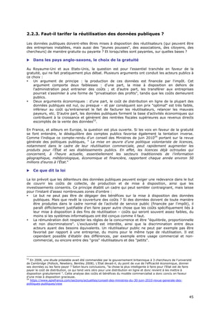 2.2.3. Faut-il tarifer la réutilisation des données publiques ?

Les données publiques doivent-elles êtres mises à disposition des réutilisateurs (qui peuvent être
des entreprises installées, mais aussi des "jeunes pousses", des associations, des citoyens, des
chercheurs) de manière gratuite ou payante ? Et lorsqu'elles sont payantes, sur quelles bases ?

    Dans les pays anglo-saxons, le choix de la gratuité

Au Royaume-Uni et aux Etats-Unis, la question est pour l'essentiel tranchée en faveur de la
gratuité, qui ne fait pratiquement plus débat. Plusieurs arguments ont conduit les acteurs publics à
ce choix :
•   Un argument de principe : la production de ces données est financée par l'impôt. Cet
    argument comporte deux faiblesses : d'une part, la mise à disposition en dehors de
    l'administration peut entrainer des coûts ; et d'autre part, les transférer aux entreprises
    pourrait s'assimiler à une forme de "privatisation des profits", tandis que les coûts demeurent
    publics.
•   Deux arguments économiques : d'une part, le coût de distribution en ligne de la plupart des
    données publiques est nul, ou presque – et par conséquent son prix "optimal" est très faible,
    inférieur au coût qu'entrainerait le fait de facturer les réutilisateurs, relancer les mauvais
    payeurs, etc. D'autre part, les données publiques forment la base d'activités économiques qui
    contribuent à la croissance et génèrent des rentrées fiscales supérieures aux revenus directs
    escomptés de la vente des données53.

En France, et ailleurs en Europe, la question est plus ouverte. Si les voix en faveur de la gratuité
se font entendre, le déséquilibre des comptes publics favorise également la tentation inverse.
Comme l’indique ce compte-rendu d’un conseil des Ministres de juin 201054 portant sur la revue
générale des politiques publiques, " La mise en œuvre d’une politique volontariste de licences,
notamment dans le cadre de leur réutilisation commerciale, peut rapidement augmenter les
produits pour l’État et ses établissements publics. En effet, les licences déjà octroyées qui
concernent, à l’heure actuelle, essentiellement les secteurs traditionnels de l’information
géographique, météorologique, économique et financière, rapportent chaque année environ 50
millions d’euros à l’État."

    Ce que dit la loi

La loi prévoit que les détenteurs des données publiques peuvent exiger une redevance dans le but
de couvrir les coûts de collecte, de production et de mise à disposition, ainsi que les
investissements consentis. Ce principe établit un cadre qui peut sembler contraignant, mais laisse
pour l'instant d'assez nombreuses zones d'ombre :
•   Le but ne peut pas être de dégager des bénéfices sur la mise à disposition des données
    publiques. Mais que revêt la couverture des coûts ? Si des données doivent de toute manière
    être produites dans le cadre normal de l'activité de service public (financée par l'impôt), il
    paraît difficilement justifiable d'en faire payer autre chose que les coûts spécifiquement liés à
    leur mise à disposition à des fins de réutilisation – coûts qui seront souvent assez faibles, du
    moins si les systèmes informatiques ont été conçus comme il faut.
•   La rémunération doit respecter les règles de la concurrence et être "équilibrée, proportionnelle
    et non discriminatoire". L'exclusivité est interdite, ainsi que la discrimination entre deux
    acteurs ayant des besoins équivalents. Un réutilisateur public ne peut par exemple pas être
    favorisé par rapport à une entreprise, du moins pour le même type de réutilisation. Il est
    cependant possible d'établir des différences, par exemple entre usage commercial et non-
    commercial, ou encore entre des "gros" réutilisateurs et des "petits".




53
   En 2008, une étude préalable avait été commandée par le gouvernement britannique à 3 chercheurs de l’université
de Cambridge (Pollock, Newbery, Bentley 2008). L’Etat devait-il, du point de vue de l’efficacité économique, donner
ses données ou les faire payer ? Selon leurs conclusions, "la chose la plus intelligente à faire pour l’Etat est de faire
payer le coût de distribution, ce qui tend vers zéro pour une distribution en ligne et donc revient à les mettre à
disposition gratuitement ". Cette analyse des coûts et bénéfices du modèle commercialisé a donc conclu en faveur
d’une mise à disposition gracieuse.
54
   https://www.apiefrance.com/sections/actualites/conseil-des-ministres-du-30-juin-2010-revue-generale-des-
politiques-publiques/view



                                                                                                                       4
                                                                                                                       45
                                                                                                                       5
 