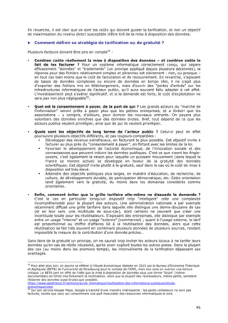 En revanche, il est clair que ce sont les coûts qui doivent guider la tarification, et non un objectif
de maximisation du revenu direct susceptible d'être tiré de la mise à disposition des données.

    Comment définir sa stratégie de tarification ou de gratuité ?

Plusieurs facteurs doivent être pris en compte55 :

•    Combien coûte réellement la mise à disposition des données – et combien coûte le
     fait de les facturer ? Pour un système informatique correctement conçu, qui sépare
     efficacement "données" et "traitements" (un principe appliqué depuis plusieurs décennies), la
     réponse pour des fichiers relativement simples et pérennes est clairement : rien, ou presque –
     en tout cas bien moins que le coût de facturation et de recouvrement. En revanche, s'agissant
     de bases de données complexes ou encore de données en temps réel, il ne s'agit plus
     d'exporter des fichiers mis en téléchargement, mais d'ouvrir des "portes d'entrée" sur les
     infrastructures informatiques de l'acteur public, qu'il aura souvent fallu adapter à cet effet.
     L'investissement peut s'avérer significatif, et si la demande est forte, le coût d'exploitation ne
     sera pas non plus négligeable56.

•    Quel est le consentement à payer, de la part de qui ? Les grands acteurs du "marché de
     l'information" seront prêts à payer plus que les petites entreprises, et a fortiori que les
     associations – y compris, d'ailleurs, pour évincer les nouveaux entrants. On payera plus
     volontiers des données enrichies que des données brutes. Bref, tout dépend de ce que les
     acteurs publics veulent privilégier, ainsi que de qui ils veulent privilégier.

•    Quels sont les objectifs de long terme de l'acteur public ? Celui-ci peut en effet
     poursuivre plusieurs objectifs différents, et pas toujours compatibles :
       •   Développer des revenus extrafiscaux, en facturant le plus possible. Cet objectif invite à
           facturer au plus près du "consentement à payer", en flirtant avec les limites de la loi.
       •   Favoriser le développement de l'activité économique, de l'innovation sociale et des
           connaissances que peuvent induire les données publiques. C'est ce que visent les Anglo-
           saxons, c'est également la raison pour laquelle un puissant mouvement (dans lequel la
           France se montre active) se développe en faveur de la gratuité des données
           scientifiques. Cet objectif invite plutôt à la gratuité, sauf dans le cas où le coût de mise à
           disposition est très élevé.
       •   Atteindre des objectifs politiques plus larges, en matière d'éducation, de recherche, de
           culture, de développement durable, de participation démocratique, etc. Cette orientation
           tend également vers la gratuité, du moins dans les domaines considérés comme
           prioritaires.

•    Enfin, comment éviter que la grille tarifaire elle-même ne dissuade la demande ?
     C'est le cas en particulier lorsqu'un dispositif trop "intelligent" crée une complexité
     incompréhensible pour la plupart des acteurs. Une administration nationale a par exemple
     récemment diffusé une grille tarifaire dans laquelle elle distingue une demie-douzaine de cas
     (et en leur sein, une multitude de sous-cas), dont certains ne peuvent que créer une
     incertitude totale pour les réutilisateurs. S'agissant des entreprises, elle distingue par exemple
     entre un usage "interne" et un usage "externe" (commercial) ; quant à l'usage externe, le tarif
     est proportionnel au chiffre d'affaires lié à la réutilisation des données, alors que cette
     réutilisation se fait très souvent en combinant plusieurs données de plusieurs sources, rendant
     impossible la mesure de la contribution d'une donnée précise…

Sans faire de la gratuité un principe, on ne saurait trop inviter les acteurs locaux à ne tarifer leurs
données qu'en cas de réelle nécessité, après avoir exploré toutes les autres pistes. Dans la plupart
des cas (au moins dans les premiers temps), les inconvénients de la tarification dépassent ses
avantages.


55
   Pour aller plus loin, on pourra se référer à l'étude économique réalisée en 2010 par le Bureau d’Economie Théorique
et Appliquée (BETA) de l’université de Strasbourg pour le compte de l'APIE, mais non sans en exercer une lecture
critique. Le BETA part en effet de l'idée que la mise à disposition de données sous une forme "brute" (même
documentées) en limite très fortement la réutilisation, alors que la plupart des réutilisateurs, même petits, semblent
réclamer des données aussi brutes que possible.
https://www.apiefrance.fr/sections/acces_thematique/reutilisation-des-informations-publiques/etude-
economique/view
56
   Sur son service Google Maps, Google a tranché d'une manière intéressante : les petits utilisateurs ne sont pas
facturés, tandis que ceux qui consomment une part mesurable des ressources informatiques le sont.



                                                                                                                   4
                                                                                                                   46
                                                                                                                   6
 