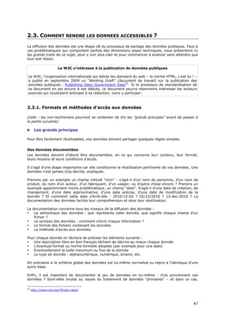 2.3. COMMENT RENDRE LES DONNEES ACCESSIBLES ?
La diffusion des données est une étape clé du processus de partage des données publiques. Face à
ces problématiques qui comportent parfois des dimensions assez techniques, nous présentons ici
les grands traits de ce sujet, pour y voir plus clair et pour commencer à avancer sans attendre que
tout soit résolu.

                      Le W3C s'intéresse à la publication de données publiques

Le W3C, l'organisation internationale qui édicte les standard du web – la norme HTML, c'est lui ! –
a publié en septembre 2009 un "Working Draft" (document de travail) sur la publication des
données publiques : Publishing Open Government Data57. Si le processus de standardisation de
ce document en est encore à ses débuts, ce document pourra néanmoins intéresser les lecteurs
avancés qui voudraient anticiper à sa rédaction, voire y participer.



2.3.1. Formats et méthodes d'accès aux données

(note : les non-techniciens pourront se contenter de lire les "grands principes" avant de passer à
la partie suivante)

      Les grands principes

Pour être facilement réutilisables, vos données doivent partager quelques règles simples.


Des données documentées
Les données doivent d’abord être documentées, en ce qui concerne leur contenu, leur format,
leurs moyens et leurs conditions d'accès.

Il s'agit d'une étape importante car elle conditionne la réutilisation pertinente de vos données. Une
données n’est jamais trop décrite, expliquée.

Prenons par un exemple un champ intitulé "nom" : s’agit-il d’un nom de personne, d’un nom de
produit, du nom d’un auteur, d’un fabriquant, d’un usager, ou d'autre chose encore ? Prenons un
exemple apparemment moins problématique, un champ "date". S’agit-il d’une date de création, de
changement, d’une date approximative, d’une date précise, d’une date de modification de la
donnée ? Et comment cette date s'écrit-elle : 2010-12-02 ? 02/12/2010 ? 12-dec-2010 ? La
documentation des données facilite leur compréhension et donc leur réutilisation.

La documentation concerne tous les niveaux de la diffusion des données :
•   La sémantique des données : que représente cette donnée, que signifie chaque champ d'un
    fichier ?
•   La syntaxe des données : comment s'écrit chaque information ?
•   Le format des fichiers contenant les données
•   La méthode d'accès aux données

Pour chaque donnée on tâchera de préciser les éléments suivants :
•  Une description libre en bon français tâchant de décrire au mieux chaque donnée
•  L’éventuel format ou norme formelle adoptée (par exemple pour une date)
•  Eventuellement la taille maximum ou fixe de la donnée
•  Le type de donnée : alphanumérique, numérique, binaire, etc.

On précisera si le schéma global des données est lui-même normalisé ou repris à l'identique d'une
autre base.

Enfin, il est important de documenter le jeu de données en lui-même : d’où proviennent ces
données ? Sont-elles brutes ou issues du traitement de données "primaires" – et dans ce cas,

57
     http://www.w3.org/TR/gov-data/



                                                                                                  4
                                                                                                  47
                                                                                                  7
 