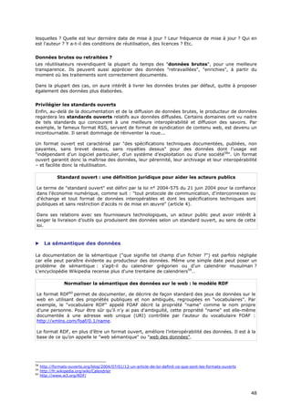 lesquelles ? Quelle est leur dernière date de mise à jour ? Leur fréquence de mise à jour ? Qui en
est l'auteur ? Y a-t-il des conditions de réutilisation, des licences ? Etc.


Données brutes ou retraitées ?
Les réutilisateurs revendiquent la plupart du temps des "données brutes", pour une meilleure
transparence. Ils peuvent aussi apprécier des données "retravaillées", "enrichies", à partir du
moment où les traitements sont correctement documentés.

Dans la plupart des cas, on aura intérêt à livrer les données brutes par défaut, quitte à proposer
également des données plus élaborées.


Privilégier les standards ouverts
Enfin, au-delà de la documentation et de la diffusion de données brutes, le producteur de données
regardera les standards ouverts relatifs aux données diffusées. Certains domaines ont vu naitre
de tels standards qui concourent à une meilleure interopérabilité et diffusion des savoirs. Par
exemple, le fameux format RSS, servant de format de syndication de contenu web, est devenu un
incontournable. Il serait dommage de réinventer la roue...

Un format ouvert est caractérisé par "des spécifications techniques documentées, publiées, non
payantes, sans brevet dessus, sans royalties dessus" pour des données dont l’usage est
"indépendant d’un logiciel particulier, d’un système d’exploitation ou d’une société58". Un format
ouvert garantit donc la maîtrise des données, leur pérennité, leur archivage et leur interopérabilité
– et facilite donc la réutilisation.

              Standard ouvert : une définition juridique pour aider les acteurs publics

Le terme de "standard ouvert" est défini par la loi n° 2004-575 du 21 juin 2004 pour la confiance
dans l’économie numérique, comme suit : "tout protocole de communication, d'interconnexion ou
d'échange et tout format de données interopérables et dont les spécifications techniques sont
publiques et sans restriction d'accès ni de mise en œuvre" (article 4).

Dans ses relations avec ses fournisseurs technologiques, un acteur public peut avoir intérêt à
exiger la livraison d’outils qui produisent des données selon un standard ouvert, au sens de cette
loi.



      La sémantique des données

La documentation de la sémantique ("que signifie tel champ d'un fichier ?") est parfois négligée
car elle peut paraître évidente au producteur des données. Même une simple date peut poser un
problème de sémantique : s'agit-il du calendrier grégorien ou d'un calendrier musulman ?
L'encyclopédie Wikipedia recense plus d'une trentaine de calendriers59…

                 Normaliser la sémantique des données sur le web : le modèle RDF

Le format RDF60 permet de documenter, de décrire de façon standard des jeux de données sur le
web en utilisant des propriétés publiques et non ambiguës, regroupées en "vocabulaires". Par
exemple, le "vocabulaire RDF" appelé FOAF décrit la propriété "name" comme le nom propre
d’une personne. Pour être sûr qu’il n’y ai pas d'ambiguïté, cette propriété "name" est elle-même
documentée à une adresse web unique (URI) contrôlée par l’auteur du vocabulaire FOAF :
http://xmlns.com/foaf/0.1/name.

Le format RDF, en plus d’être un format ouvert, améliore l’interopérabilité des données. Il est à la
base de ce qu’on appelle le "web sémantique" ou "web des données".




58
     http://formats-ouverts.org/blog/2004/07/01/12-un-article-de-loi-definit-ce-que-sont-les-formats-ouverts
59
     http://fr.wikipedia.org/wiki/Calendrier
60
     http://www.w3.org/RDF/



                                                                                                               4
                                                                                                               48
                                                                                                               8
 