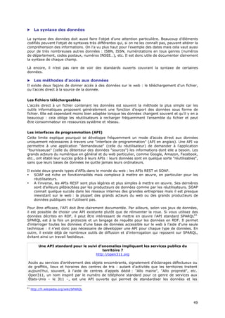       La syntaxe des données

La syntaxe des données doit aussi faire l'objet d'une attention particulière. Beaucoup d'éléments
codifiés peuvent l'objet de syntaxes très différentes qui, si on ne les connaît pas, peuvent altérer la
compréhension des informations. On l'a vu plus haut pour l'exemple des dates mais cela vaut aussi
pour de très nombreuses autres données : ISBN, ISSN, numérotations en tous genres (numéros
de département, codes postaux, numéros INSEE…), etc. Il est donc utile de documenter clairement
la syntaxe de chaque champ.

Là encore, il n'est pas rare de voir des standards ouverts couvrant la syntaxe de certaines
données.

 Les méthodes d'accès aux données
Il existe deux façons de donner accès à des données sur le web : le téléchargement d'un fichier,
ou l'accès direct à la source de la donnée.


Les fichiers téléchargeables
L'accès direct à un fichier contenant les données est souvent la méthode la plus simple car les
outils informatiques proposent généralement une fonction d’export des données sous forme de
fichier. Elle est cependant moins bien adaptée lorsque les données changent souvent et qu’il y en a
beaucoup : cela oblige les réutilisateurs à recharger fréquemment l’ensemble du fichier et peut
être consommateur en ressources système et réseau.


Les interfaces de programmation (API)
Cette limite explique pourquoi se développe fréquemment un mode d’accès direct aux données
uniquement nécessaires à travers une "interface de programmation" (API en anglais). Une API va
permettre à une application "demandeuse" (celle du réutilisateur) de demander à l'application
"fournisseuse" (celle du détenteur des données "sources") les informations dont elle a besoin. Les
grands acteurs du numérique en général et du web particulier, comme Google, Amazon, Facebook,
etc., ont établi leur succès grâce à leurs APIs : leurs données sont en quelque sorte "réutilisables",
sans que leurs bases de données ne quitte jamais leurs ordinateurs.

Il existe deux grands types d'APIs dans le monde du web : les APIs REST et SOAP.
•    SOAP est riche en fonctionnalités mais complexe à mettre en œuvre, en particulier pour les
     réutilisateurs.
•    A l'inverse, les APIs REST sont plus légères et plus simples à mettre en œuvre. Ses dernières
     sont d'ailleurs plébiscitées par les producteurs de données comme par les réutilisateurs. SOAP
     connait quelque succès dans les réseaux internes des grandes entreprises mais il est presque
     inexistant sur le web : la plupart des grands acteurs du web ou des grands producteurs de
     données publiques ne l'utilisent pas.

Pour être efficace, l'API doit être clairement documentée. Par ailleurs, selon vos jeux de données,
il est possible de choisir une API existante plutôt que de réinventer la roue. Si vous utilisez des
données décrites en RDF, il peut être intéressant de mettre en œuvre l'API standard SPARQL61.
SPARQL est à la fois un protocole et un langage de requête pour les données en RDF. Il permet
d'interroger toutes les données d'une base de données accessible sur le web à l'aide d'une seule
technique : il n'est donc pas nécessaire de développer une API pour chaque type de données. En
outre, il existe déjà de nombreux outils de diffusion et d'interrogation qui reposent sur SPARQL,
évitant ainsi un travail fastidieux.

          Une API standard pour le suivi d'anomalies impliquant les services publics du
                                           territoire ?
                                       http://open311.org

Accès au services d'enlèvement des objets encombrants, signalement d'éclairages défectueux ou
de graffitis, lieux et horaires des centres de tris : autant d'activités que les territoires traitent
aujourd'hui, souvent, à l'aide de centres d'appels dédié : "Allo mairie", "Allo propreté", etc.
Open311, un nom inspiré par le numéro de téléphone standard pour ce genre de services aux
États-Unis – le 311 –, est une API ouverte qui permet de standardiser les données et les

61
     http://fr.wikipedia.org/wiki/SPARQL



                                                                                                    4
                                                                                                    49
                                                                                                    9
 