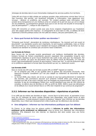 échanges de données dans le suivi d'anomalies impliquant les services publics d'un territoire.

Cette API est d'ores et déjà utilisée par quelques grandes villes américaines comme New York ou
San Francisco. Elle permet, non seulement d'accéder à l'information, mais également d'en
envoyer : déclarer un problème, par exemple. "En rendant publique cette information, cela
produit de la transparence et une meilleure prise en compte de la part de ceux qui ont la charge
de ces problèmes. La transparence garantit aussi que la voix de tous est écoutée et encourage à
plus de participation62.", indique le site d'Open311.

Cette API rencontre un certain succès avec plus d'une vingtaine d'applications qui l'exploitent
pour des usages parfois très originaux : la cartographie du bruit dans la ville, un tableau de bord
hyperlocal (l'activité publique autour de mon pâté de maison), des jeux participatifs, etc.



    Dans quel format de fichier publier ses données ?

"N’importe quel format", demandent de nombreux réutilisateurs, "du moment qu’il est ouvert et
documenté". Les standards ouverts sont importants, ils sont toujours préférables, mais un fichier
bien documenté qui ne respecte aucun standard est toujours préférable à pas de fichier du tout.
L'absence de standard ne constitue pas une bonne raison d'attendre…


Les formats de fichiers
Nous l'avons dit, les formats ouverts garantissent une meilleure réutilisabilité des données.
Certains formats de fichiers propriétaires peuvent cependant être acceptables lorsqu'ils sont
extrêmement répandus et qu'on trouve facilement des outils à bas coût pour les manipuler. Par
exemple, le format .xls (pour les documents issus du tableur Excel de Microsoft), s’il n’est pas
ouvert, peut éventuellement convenir et sera toujours "mieux que rien". A coût de production égal,
on lui préfèrera cependant le format Open Document63 qui est, lui, réellement ouvert.


Les formats d'API
Dans le monde des API web, les formats ouverts XML et JSON64 règnent en maitres.
•  On ne présente plus XML et ses qualités dans la gestion des documents structurés, mais
   beaucoup d'experts considèrent qu'il est plus adapté au traitement de documents que de
   données.
•  Le format JSON, plus récent, est né de ce constat et vise tout particulièrement le traitement
   des données. Ses promoteurs assurent qu'il présente l'intérêt d'être plus simple et plus
   compact que XML et de mieux interagir avec les langages de programmation. Depuis 2010, par
   exemple, le site de microblogging Twitter.com, succès planétaire avec plus de 100 millions de
   comptes, ne délivre plus de données en XML au profit de JSON. JSON a aussi ses détracteurs
   et les défauts d'un nouvel entrant face à un XML bien implanté et qui continue de progresser65.


2.3.2. Informer sur les données disponibles : répertoires et portails

Il ne suffit pas de mettre ses données en ligne : encore faut-il le faire savoir, et permettre à tous
ceux qui s'y intéresse de savoir quelles données sont disponibles, sous quelle forme et dans
quelles conditions. Il existe plusieurs moyens et plusieurs "espaces" pour informer sur les données
disponibles, tous n'étant pas nécessairement créés et gérés par les détenteurs des données.

    Une obligation : informer sur les informations publiques que l'on détient

En France, la loi oblige tous les acteurs publics à informer le public des informations
publiques qu'ils produisent ou détiennent, sous la forme d'un répertoire des informations
publiques. S'ils disposent d'un site internet, ce répertoire doit alors exister sous une forme
électronique.

62
   http://open311.org/learn/
63
   http://fr.wikipedia.org/wiki/OpenDocument
64
   http://www.json.org/
65
   E4X, Ecmascript pour XML, est une extension d'Ecmascript qui rend plus simple la lecture du XML. Elle d'ores et déjà
intégrée dans Firefox et Google Chrome : http://fr.wikipedia.org/wiki/ECMAScript_pour_XML



                                                                                                                    5
                                                                                                                    50
                                                                                                                    0
 