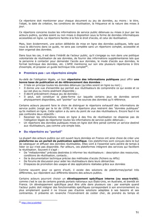 Ce répertoire doit mentionner pour chaque document ou jeu de données, au moins : le titre,
l'objet, la date de création, les conditions de réutilisation, la fréquence et la nature des mises à
jour.

Ce répertoire concerne toutes les informations de service public détenues ou mises à jour par les
acteurs publics, qu'elles soient ou non mises à disposition sous la forme de données informatiques
accessibles en ligne. Le répertoire facilite à la fois le droit d'accès, et celui de réutilisation.

Mais, bien évidemment, une action délibérée de mise en ligne des données publiques, telle que
nous la décrivons dans ce guide, ne sera pas complète sans un répertoire complet, accessible et
bien organisé des données.

Dans tous les cas, il est dans l'intérêt de l'acteur public, qu'il s'engage ou non dans une politique
volontariste de réutilisation de ses données, de fournir des informations supplémentaires tels que
la personne à contacter pour demander l'accès aux données, le mode d'accès aux données, le
format technique des données, etc. L'APIE mentionne sur son site plusieurs répertoires à titre
d'exemple, et propose un guide technique très complet66.

      Premiers pas : un répertoire simple

Au-delà de l'obligation légale, un bon répertoire des informations publiques peut offrir une
bonne base de publication et de référencement des données :
•  Il liste en principe toutes les données détenues (qu'elles soient en ligne ou non) ;
•  Il donne une vue d'ensemble qui permet aux réutilisateurs de comprendre ce qui existe et ce
   qui est plus ou moins aisément disponible ;
•  Il décrit précisément chaque jeu de données ;
•  Il peut, soit constituer la plate-forme sur laquelle certains jeux de données seront
   physiquement disponibles, soit "pointer" sur les sources des données qu'il référence.

Certains acteurs peuvent faire le choix de distinguer le répertoire exhaustif des informations de
service public (exigé par la loi de 1978) et le répertoire plus restreint des "données publiques"
qu'ils mettent en ligne. Cette option a du sens du point de vue des réutilisateurs. Encore faut-il ne
pas confondre deux objectifs :
•    Recenser les informations mises en ligne à des fins de réutilisation ne dispense pas de
     l'obligation légale de répertorier toutes les informations de service public détenues ;
•    Un répertoire des données publiques mises en ligne doit être pensé comme un service destiné
     aux réutilisateurs, pas comme une simple liste.

      Du répertoire au "portail"

La plupart des acteurs publics qui ont ouvert leurs données en France ont ainsi choisi de créer une
plateforme ou un portail de publication spécifique. Ces plateformes sont conçues dans le but
de cataloguer et diffuser des données réutilisables. Elles vont à l'essentiel sans perdre de temps à
lister ce qui n'est pas disponible. Par ailleurs, ces plateformes intègrent des services qui facilitent
la réutilisation. Souvent il s'agit :
•    De "métadonnées" précises destinées à informer les réutilisateurs : description des ressources,
     conditions de réutilisation, contacts…
•    De la documentation technique précise des méthodes d'accès (fichiers ou APIs)
•    De forums de discussion pour aider les réutilisateurs dans leurs démarches
•    D'espaces de promotion des usages et des applications réalisées grâce aux données

Comme souvent pour ce genre d'outil, il existe des solutions de plateformes/portail très
différentes, qui répondent aux différents besoins des acteurs publics.

Certains acteurs pourront choisir un développement spécifique interne (ou sous-traité),
comme c'est le cas de certains grands portails nationaux aux États-Unis, en Australie, et bientôt en
France. Un développement spécifique peut être utile dans plusieurs cas : par exemple quand
l'acteur public doit intégrer des fonctionnalités spécifiques correspondant à son environnement ou
plus simplement quand il ne trouve pas d'autres solutions adaptées à ses besoins et ses
contraintes. Il présente en revanche l'inconvénient de coûter cher, de prendre du temps et


66
     http://bit.ly/a5rRk0



                                                                                                    5
                                                                                                    51
                                                                                                    1
 
