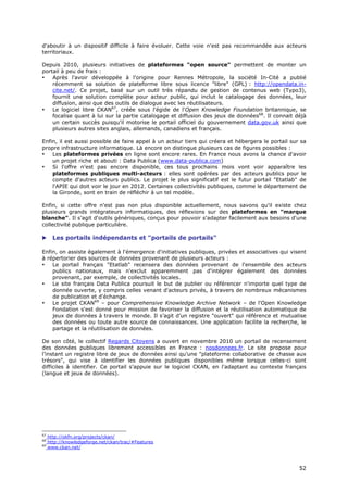 d'aboutir à un dispositif difficile à faire évoluer. Cette voie n'est pas recommandée aux acteurs
territoriaux.

Depuis 2010, plusieurs initiatives de plateformes "open source" permettent de monter un
portail à peu de frais :
•   Après l'avoir développée à l'origine pour Rennes Métropole, la société In-Cité a publié
    récemment sa solution de plateforme libre sous licence "libre" (GPL) : http://opendata.in-
    cite.net/. Ce projet, basé sur un outil très répandu de gestion de contenus web (Typo3),
    fournit une solution complète pour acteur public, qui inclut le catalogage des données, leur
    diffusion, ainsi que des outils de dialogue avec les réutilisateurs.
•   Le logiciel libre CKAN67, créée sous l'égide de l'Open Knowledge Foundation britannique, se
    focalise quant à lui sur la partie catalogage et diffusion des jeux de données68. Il connait déjà
    un certain succès puisqu'il motorise le portail officiel du gouvernement data.gov.uk ainsi que
    plusieurs autres sites anglais, allemands, canadiens et français.

Enfin, il est aussi possible de faire appel à un acteur tiers qui créera et hébergera le portail sur sa
propre infrastructure informatique. Là encore on distingue plusieurs cas de figures possibles :
•   Les plateformes privées en ligne sont encore rares. En France nous avons la chance d'avoir
    un projet riche et abouti : Data Publica (www.data-publica.com)
•   Si l'offre n'est pas encore disponible, ces tous prochains mois vont voir apparaître les
    plateformes publiques multi-acteurs : elles sont opérées par des acteurs publics pour le
    compte d'autres acteurs publics. Le projet le plus significatif est le futur portail "Etatlab" de
    l'APIE qui doit voir le jour en 2012. Certaines collectivités publiques, comme le département de
    la Gironde, sont en train de réfléchir à un tel modèle.

Enfin, si cette offre n'est pas non plus disponible actuellement, nous savons qu'il existe chez
plusieurs grands intégrateurs informatiques, des réflexions sur des plateformes en "marque
blanche". Il s'agit d'outils génériques, conçus pour pouvoir s'adapter facilement aux besoins d'une
collectivité publique particulière.

      Les portails indépendants et "portails de portails"

Enfin, on assiste également à l'émergence d'initiatives publiques, privées et associatives qui visent
à répertorier des sources de données provenant de plusieurs acteurs :
•   Le portail français "Etatlab" recensera des données provenant de l'ensemble des acteurs
    publics nationaux, mais n'exclut apparemment pas d'intégrer également des données
    provenant, par exemple, de collectivités locales.
•   Le site français Data Publica poursuit le but de publier ou référencer n'importe quel type de
    donnée ouverte, y compris celles venant d'acteurs privés, à travers de nombreux mécanismes
    de publication et d'échange.
•   Le projet CKAN69 – pour Comprehensive Knowledge Archive Network – de l'Open Knowledge
    Fondation s'est donné pour mission de favoriser la diffusion et la réutilisation automatique de
    jeux de données à travers le monde. Il s’agit d’un registre "ouvert" qui référence et mutualise
    des données ou toute autre source de connaissances. Une application facilite la recherche, le
    partage et la réutilisation de données.

De son côté, le collectif Regards Citoyens a ouvert en novembre 2010 un portail de recensement
des données publiques librement accessibles en France : nosdonnees.fr. Le site propose pour
l’instant un registre libre de jeux de données ainsi qu’une "plateforme collaborative de chasse aux
trésors", qui vise à identifier les données publiques disponibles même lorsque celles-ci sont
difficiles à identifier. Ce portail s’appuie sur le logiciel CKAN, en l'adaptant au contexte français
(langue et jeux de données).




67
     http://okfn.org/projects/ckan/
68
     http://knowledgeforge.net/ckan/trac/#Features
69
     www.ckan.net/



                                                                                                    5
                                                                                                    52
                                                                                                    2
 