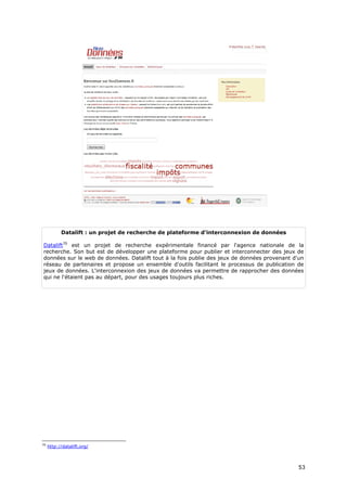 Datalift : un projet de recherche de plateforme d'interconnexion de données

Datalift70 est un projet de recherche expérimentale financé par l'agence nationale de la
recherche. Son but est de développer une plateforme pour publier et interconnecter des jeux de
données sur le web de données. Datalift tout à la fois publie des jeux de données provenant d'un
réseau de partenaires et propose un ensemble d'outils facilitant le processus de publication de
jeux de données. L'interconnexion des jeux de données va permettre de rapprocher des données
qui ne l'étaient pas au départ, pour des usages toujours plus riches.




70
     http://datalift.org/



                                                                                              5
                                                                                              53
                                                                                              3
 