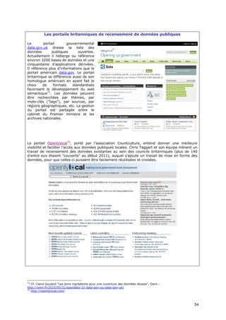 Les portails britanniques de recensement de données publiques

Le        portail       gouvernemental
data.gov.uk dresse la liste des
données        publiques      ouvertes.
Actuellement il héberge ou référence
environ 3200 bases de données et une
cinquantaine d’applications dérivées.
Il référence plus d'informations que le
portail américain data.gov. Le portail
britannique se différencie aussi de son
homologue américain en ayant fait le
choix     de    formats    standardisés
favorisant le développement du web
sémantique71. Les données peuvent
être recherchées par thèmes, par
mots-clés ("tags"), par sources, par
régions géographiques, etc. La gestion
du portail est partagée entre le
cabinet du Premier ministre et les
archives nationales.




Le portail Openlylocal72, porté par l’association Countculture, entend donner une meilleure
visibilité et faciliter l'accès aux données publiques locales. Chris Taggart et son équipe mènent un
travail de recensement des données existantes au sein des councils britanniques (plus de 140
d'entre eux étaient "couverts" au début 2011), auquel s’ajoute un travail de mise en forme des
données, pour que celles-ci puissent être facilement réutilisées et croisées.




71
   Cf. Claire Goulard "Les bons ingrédients pour une ouverture des données réussie", Owni -
http://owni.fr/2010/05/31/opendata-12-data-gov-ou-data-gov-uk/
72
   http://openlylocal.com/



                                                                                                  5
                                                                                                  54
                                                                                                  4
 