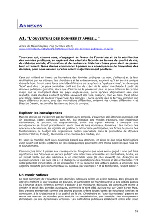 ANNEXES

A1. "L’OUVERTURE DES DONNEES ET APRES..."
Article de Daniel Kaplan, Fing (octobre 2010)
www.internetactu.net/2010/11/09/louverture-des-donnees-publiques-et-apres


Tous ceux qui, comme nous, s'engagent en faveur de l'ouverture et de la réutilisation
des données publiques, en espèrent des résultats féconds en termes de qualité de vie,
de cohésion sociale, d'innovation et de croissance. Mais les choses pourraient se passer
tout autrement. Nous devons commencer à penser aux conséquences de l'ouverture des
données, pour nous assurer qu'elles soient majoritairement positives.


Ceux qui militent en faveur de l'ouverture des données publiques (ou non, d'ailleurs) et de leur
réutilisation par les citoyens, les chercheurs et les entrepreneurs, espèrent qu'il en sortira quelque
chose de bon. Ils ont sans doute une idée différence de ce qu'est ce "quelque chose", et de ce que
"bon" veut dire : je peux considérer qu'il est bon de créer de la valeur marchande à partir de
données publiques gratuites, alors que d'autres ne le penseront pas. Je peux détester les "crime
maps" qui se multiplient dans les pays anglo-saxons, parce qu'elles stigmatisent sans rien
résoudre, mais d'autres espèrent qu'elles sauveront des vies. Jusqu'ici, tout va bien. C'est même
une bonne raison de soutenir l'ouverture des données : parce qu'elle crée le terreau commun sur
lequel différents acteurs, avec des motivations différentes, créeront des choses différentes – et
Dieu, ou Darwin, reconnaîtra les siens au bout du compte.


Explorer les conséquences
Mais les choses ne s'avéreront pas forcément aussi simples. L'ouverture des données publiques est
un processus vaste, complexe, sans fin, qui implique des milliers d'acteurs. Elle redistribue
l'information, le pouvoir, les responsabilités, selon des lignes difficiles à anticiper. Ses
conséquences se feront probablement sentir dans de très nombreux domaines : les métiers des
opérateurs de services, les logiciels de gestion, la démocratie participative, les fiches de postes des
fonctionnaires, le budget des organismes publics spécialisés dans la production de données
(comme l'IGN ou l'Insee), l'économie et le contenu des médias, etc.

Et, selon la manière dont nous ouvrirons l'accès aux données, et selon ce que nous ferons après
avoir ouvert cet accès, certaines de ces conséquences pourraient être moins positives que nous ne
le souhaiterions.

Commençons donc à penser aux conséquences. Imaginons que nous avons gagné : une part très
significative des "données de service public" sont désormais accessibles et réutilisables, brutes, en
un format lisible par des machines, à un coût faible voire (le plus souvent) nul. Avançons de
quelques années : en quoi cela a-t-il changé la vie quotidienne des citoyens et des entreprises ? Et
notre potentiel d'innovation et de croissance ? Et la capacité des acteurs publics à atteindre des
objectifs collectifs (environnementaux ou sociaux, par exemple) ? Et la démocratie, l'esprit public ?


Un avenir radieux
Le récit dominant de l'ouverture des données publiques décrit un avenir radieux. Des groupes de
citoyens mettent à jour les abus de pouvoir, et participent de manière active à des débats publics
où l'échange d'avis informés permet d'aboutir à de meilleures décisions. Ils contribuent même à
enrichir le stock des données publiques, comme ils le font déjà aujourd'hui sur Open Street Map.
Des grandes entreprises comme des jeunes pousses créent toutes sortes de nouveaux services et
contribuent à la croissance et à la qualité de la vie. Chercheurs et "data-journalistes" passent en
revue des masses de données pour enrichir la compréhension, par exemple, des changements
climatiques ou des dynamiques urbaines. Les institutions publiques collaborent entre elles pour




                                                                                                    5
                                                                                                    55
                                                                                                    5
 