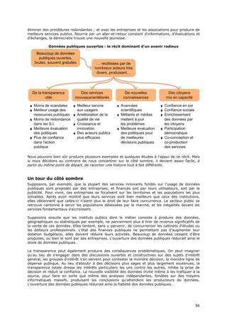 éliminer des procédures redondantes ; et avec les entreprises et les associations pour produire de
meilleurs services publics. Nourrie par un aller-et-retour constant d'informations, d'évaluations et
d'échanges, la démocratie trouve une nouvelle jeunesse.

            Données publiques ouvertes : le récit dominant d'un avenir radieux




Nous pouvons bien sûr produire plusieurs exemples et quelques études à l'appui de ce récit. Mais
si nous décidons au contraire de nous concentrer sur le côté sombre, il devient assez facile, à
partir du même point de départ, de raconter une histoire tout à fait différente.


Un tour du côté sombre
Supposons, par exemple, que la plupart des services innovants fondés sur l'usage de données
publiques sont proposés par des entreprises, et financés soit par leurs utilisateurs, soit par la
publicité. Pour vivre, ces entreprises se focalisent sur les territoires et les populations les plus
solvables. Après avoir montré que leurs services sont bien meilleurs que ceux des institutions,
elles obtiennent que celles-ci n'aient plus le droit de leur faire concurrence. Le secteur public se
retrouve cantonné à servir les populations délaissées par le marché, et les inégalités devant les
services fondamentaux s'accroissent.

Supposons ensuite que les instituts publics dont le métier consiste à produire des données,
géographiques ou statistiques par exemple, ne parviennent plus à tirer de revenus significatifs de
la vente de ces données. Elles tentent, sans y parvenir, de concurrencer les cabinets d'études ou
les éditeurs professionnels. L'état des finances publiques ne permettant pas d'augmenter leur
dotation budgétaire, elles doivent réduire leurs activités. Beaucoup de données cessent d'être
produites, ou bien le sont par des entreprises. L'ouverture des données publiques réduirait ainsi le
stock de données publiques…

La transparence peut également produire des conséquences problématiques. On peut imaginer
qu'au lieu de s'engager dans des discussions ouvertes et constructives sur des sujets d'intérêt
général, les groupes d'intérêt s'en servent pour contester la moindre décision, la moindre ligne de
dépense publique. Au lieu d'aboutir à des décisions plus sages et plus largement soutenues, la
transparence totale dresse les intérêts particuliers les uns contre les autres, inhibe la prise de
décision et réduit la confiance. La nouvelle visibilité des données invite même à les trafiquer à la
source, pour faire en sorte que même des analyses indépendantes, fondées sur des moyens
informatiques massifs, produisent les conclusions qu'attendent les producteurs de données.
L'ouverture des données publiques réduirait ainsi la fiabilité des données publiques…




                                                                                                 5
                                                                                                 56
                                                                                                 6
 