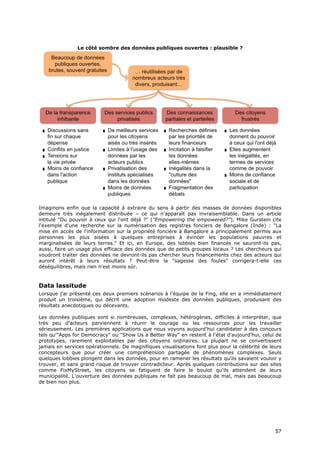 Le côté sombre des données publiques ouvertes : plausible ?




Imaginons enfin que la capacité à extraire du sens à partir des masses de données disponibles
demeure très inégalement distribuée – ce qui n'apparaît pas invraisemblable. Dans un article
intitulé "Du pouvoir à ceux qui l'ont déjà ?" ("Empowering the empowered?"), Mike Gurstein cite
l'exemple d'une recherche sur la numérisation des registres fonciers de Bangalore (Inde) : "La
mise en accès de l'information sur la propriété foncière à Bangalore a principalement permis aux
personnes les plus aisées à quelques entreprises à évincer les populations pauvres et
marginalisées de leurs terres." Et ici, en Europe, des lobbies bien financés ne sauront-ils pas,
aussi, faire un usage plus efficace des données que de petits groupes locaux ? Les chercheurs qui
voudront traiter des données ne devront-ils pas chercher leurs financements chez des acteurs qui
auront intérêt à leurs résultats ? Peut-être la "sagesse des foules" corrigera-t-elle ces
déséquilibres, mais rien n'est moins sûr.


Data lassitude
Lorsque j'ai présenté ces deux premiers scénarios à l'équipe de la Fing, elle en a immédiatement
produit un troisième, qui décrit une adoption modeste des données publiques, produisant des
résultats anecdotiques ou décevants.

Les données publiques sont si nombreuses, complexes, hétérogènes, difficiles à interpréter, que
très peu d'acteurs parviennent à réunir le courage ou les ressources pour les travailler
sérieusement. Les premières applications que nous voyons aujourd'hui candidater à des concours
tels qu'"Apps for Democracy" ou "Show Us a Better Way" en restent à l'état d'aujourd'hui, celui de
prototypes, rarement exploitables par des citoyens ordinaires. La plupart ne se convertissent
jamais en services opérationnels. De magnifiques visualisations font plus pour la célébrité de leurs
concepteurs que pour créer une compréhension partagée de phénomènes complexes. Seuls
quelques lobbies plongent dans les données, pour en ramener les résultats qu'ils savaient vouloir y
trouver, et sans grand risque de trouver contradicteur. Après quelques contributions sur des sites
comme FixMyStreet, les citoyens se fatiguent de faire le boulot qu'ils attendent de leurs
municipalité. L'ouverture des données publiques ne fait pas beaucoup de mal, mais pas beaucoup
de bien non plus.




                                                                                                 5
                                                                                                 57
                                                                                                 7
 