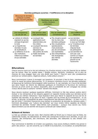 Données publiques ouvertes : l'indifférence et la déception




Bifurcations
Chacun pourra croire qu'un de ces scénarios (ou d'autres encore) a plus de chances de se réaliser
que les autres. Mais sur quelles bases ? Quelles actions, décisions, conditions, ont le plus de
chances de nous engager dans une voie plutôt que l'autre ? Peut-on avoir des conséquences
positives sur certains plans, négatives ailleurs, nulles ailleurs encore ?

Nous commençons à peine à envisager ces questions. Et pourtant il faut le faire, maintenant, ou
courir le risque de graves déconvenues. Il y a plusieurs manières d'ouvrir les données publiques,
et beaucoup de manières d'accompagner cette ouverture. Si, par exemple, on n'ouvre les données
que dans l'espoir de réduire les dépenses publiques en transférant la fourniture de nombreux
services au privé (voire au secteur associatif), alors la probabilité de voir s'engager les cercles
vicieux décrits dans le scénario "sombre" devient très élevée.

Nous devons soulever quelques questions difficiles. Comment le rôle des acteurs publics doit-il
évoluer si les entreprises et les citoyens gagnent en capacité d'action grâce aux données qu'ont
produites ces mêmes institutions ? Que faudrait-il faire pour élever la capacité de tous de lire et
exploiter des données, et qui doit-il le faire ? Quelles sont les limites de la transparence : la vie
privée, la sécurité, la possibilité de peser tranquillement des décisions difficiles – ou bien n'y a-t-il
pas de limite ? Comment financerons-nous demain la production de données du domaine public ?
Comment développer une "culture des données" qui nous rendra même capables de discuter
comment les données "brutes" elles-mêmes sont produites – puisque nous savons (au moins
depuis Einstein) qu'une donnée est toujours construite par l'observateur.


Acteurs et leviers
La liste qui précède n'est pas close. Bien d'autres défis se feront jour à mesure que les Etats, les
collectivités locales, les laboratoires et même des entreprises livreront leurs données, et que ces
citoyens, des entreprises, des chercheurs, des activistes, des lobbyistes ou des artistes s'en
empareront.

Pour commencer à identifier et à traiter ces questions, nous avons d'ailleurs intérêt à les penser à
partir des acteurs : qui est concerné, qui a intérêt à la production, la circulation, la compréhension



                                                                                                      5
                                                                                                      58
                                                                                                      8
 