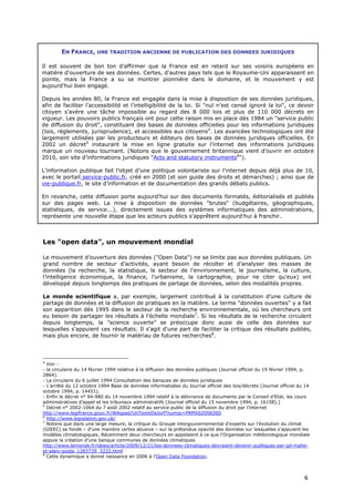 EN FRANCE, UNE TRADITION ANCIENNE DE PUBLICATION DES DONNEES JURIDIQUES

Il est souvent de bon ton d’affirmer que la France est en retard sur ses voisins européens en
matière d'ouverture de ses données. Certes, d'autres pays tels que le Royaume-Uni apparaissent en
pointe, mais la France a su se montrer pionnière dans le domaine, et le mouvement y est
aujourd'hui bien engagé.

Depuis les années 80, la France est engagée dans la mise à disposition de ses données juridiques,
afin de faciliter l’accessibilité et l’intelligibilité de la loi. Si "nul n’est censé ignoré la loi", ce devoir
citoyen s’avère une tâche impossible au regard des 8 000 lois et plus de 110 000 décrets en
vigueur. Les pouvoirs publics français ont pour cette raison mis en place dès 1984 un "service public
de diffusion du droit", constituant des bases de données officielles pour les informations juridiques
(lois, règlements, jurisprudence), et accessibles aux citoyens4. Les avancées technologiques ont été
largement utilisées par les producteurs et éditeurs des bases de données juridiques officielles. En
2002 un décret5 instaurant la mise en ligne gratuite sur l'internet des informations juridiques
marque un nouveau tournant. (Notons que le gouvernement britannique vient d’ouvrir en octobre
2010, son site d’informations juridiques "Acts and statutory instruments6").

L’information publique fait l’objet d’une politique volontariste sur l'internet depuis déjà plus de 10,
avec le portail service-public.fr, créé en 2000 (et son guide des droits et démarches) ; ainsi que de
vie-publique.fr, le site d’information et de documentation des grands débats publics.

En revanche, cette diffusion porte aujourd'hui sur des documents formatés, éditorialisés et publiés
sur des pages web. La mise à disposition de données "brutes" (budgétaires, géographiques,
statistiques, de service...), directement issues des systèmes informatiques des administrations,
représente une nouvelle étape que les acteurs publics s'apprêtent aujourd'hui à franchir.



Les "open data", un mouvement mondial

Le mouvement d’ouverture des données ("Open Data") ne se limite pas aux données publiques. Un
grand nombre de secteur d’activités, ayant besoin de récolter et d’analyser des masses de
données (la recherche, la statistique, le secteur de l’environnement, le journalisme, la culture,
l’intelligence économique, la finance, l’urbanisme, la cartographie, pour ne citer qu’eux) ont
développé depuis longtemps des pratiques de partage de données, selon des modalités propres.

Le monde scientifique a, par exemple, largement contribué à la constitution d’une culture de
partage de données et la diffusion de pratiques en la matière. Le terme "données ouvertes" y a fait
son apparition dès 1995 dans le secteur de la recherche environnementale, où les chercheurs ont
eu besoin de partager les résultats à l'échelle mondiale7. Si les résultats de la recherche circulent
depuis longtemps, la "science ouverte" se préoccupe donc aussi de celle des données sur
lesquelles s'appuient ces résultats. Il s'agit d'une part de faciliter la critique des résultats publiés,
mais plus encore, de fournir le matériau de futures recherches8.



4
  Voir :
- la circulaire du 14 février 1994 relative à la diffusion des données publiques (Journal officiel du 19 février 1994, p.
2864).
- La circulaire du 6 juillet 1994 Consultation des banques de données juridiques
- L’arrêté du 12 octobre 1994 Base de données informatisées du Journal officiel des lois/décrets (Journal officiel du 14
octobre 1994, p. 14451).
- Enfin le décret n° 94-980 du 14 novembre 1994 relatif à la délivrance de documents par le Conseil d’Etat, les cours
administratives d’appel et les tribunaux administratifs (Journal officiel du 15 novembre 1994, p. 16158).]
5
  Décret n° 2002-1064 du 7 août 2002 relatif au service public de la diffusion du droit par l’internet
http://www.legifrance.gouv.fr/WAspad/UnTexteDeJorf?numjo=PRMX0205836D
6
  http://www.legislation.gov.uk/
7
  Notons que dans une large mesure, la critique du Groupe intergouvernemental d'experts sur l'évolution du climat
(GIEEC) se fonde – d'une manière certes abusive – sur la prétendue opacité des données sur lesquelles s'appuient les
modèles climatologiques. Récemment deux chercheurs en appelaient à ce que l'Organisation météorologique mondiale
appuie la création d’une banque communes de données climatiques
http://www.lemonde.fr/idees/article/2009/12/21/les-donnees-climatiques-devraient-devenir-publiques-par-gil-mahe-
et-alain-gioda_1283739_3232.html
8
  Cette dynamique a donné naissance en 2006 à l’Open Data Foundation.



                                                                                                                      6
 