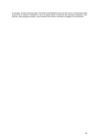 A nouveau, la liste n'est pas close. Cet article a précisément pour but de l'ouvrir. Commençons dès
aujourd'hui à explorer ensemble ce qu'il se passe après l'ouverture des données publiques. Pour
pouvoir, dans quelques années, nous montrer fiers d'avoir contribué à engager ce mouvement.




                                                                                                6
                                                                                                60
                                                                                                0
 