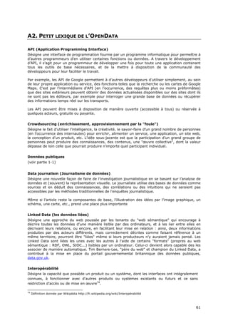A2. PETIT LEXIQUE DE L’OPENDATA

API (Application Programming Interface)
Désigne une interface de programmation fournie par un programme informatique pour permettre à
d'autres programmeurs d'en utiliser certaines fonctions ou données. A travers le développement
d’API, il s’agit pour un programmeur de développer une fois pour toute une application contenant
tous les outils de base nécessaires, et de la mettre à disposition de la communauté des
développeurs pour leur faciliter le travail.

Par exemple, les API de Google permettent à d’autres développeurs d’utiliser simplement, au sein
de leur propre application ou service, des fonctions telles que la recherche ou les cartes de Google
Maps. C'est par l'intermédiaire d'API (en l'occurrence, des requêtes plus ou moins préformâtes)
que des sites extérieurs peuvent obtenir des données actualisées disponibles sur des sites dont ils
ne sont pas les éditeurs, par exemple pour interroger une grande base de données ou récupérer
des informations temps réel sur les transports.

Les API peuvent être mises à disposition de manière ouverte (accessible à tous) ou réservée à
quelques acteurs, gratuite ou payante.


Crowdsourcing (enrichissement, approvisionnement par la "foule")
Désigne le fait d’utiliser l’intelligence, la créativité, le savoir-faire d’un grand nombre de personnes
(en l’occurrence des internautes) pour enrichir, alimenter un service, une application, un site web,
la conception d’un produit, etc. L’idée sous-jacente est que la participation d’un grand groupe de
personnes peut produire des connaissances, des contenus, une "œuvre collective", dont la valeur
dépasse de loin celle que pourrait produire n’importe quel participant individuel.


Données publiques
(voir partie 1-1)


Data journalism (Journalisme de données)
Désigne une nouvelle façon de faire de l’investigation journalistique en se basant sur l’analyse de
données et (souvent) la représentation visuelle. Le journaliste utilise des bases de données comme
sources et en déduit des connaissances, des corrélations ou des intuitions qui ne seraient pas
accessibles par les méthodes traditionnelles de l'enquêtes journalistique.

Même si l’article reste la composantes de base, l’illustration des idées par l’image graphique, un
schéma, une carte, etc., prend une place plus importante


Linked Data (les données liées)
Désigne une approche du web poussée par les tenants du "web sémantique" qui encourage à
décrire toutes les données d'une manière lisible par des ordinateurs, et à les lier entre elles en
décrivant leurs relations, ou encore, en facilitant leur mise en relation : ainsi, deux informations
produites par des acteurs différents, mais correctement décrites comme faisant référence à un
même territoire, pourront être "liées" même si leurs producteurs n'y auraient jamais pensé. Les
Linked Data sont liées les unes avec les autres à l'aide de certains "formats" (propres au web
sémantique : RDF, OWL, SIOC...) lisibles par un ordinateur. Celui-ci devient alors capable des les
associer de manière automatique. Tim Berners-Lee, "père du web" et champion du Linked Data, a
contribué à la mise en place du portail gouvernemental britannique des données publiques,
data.gov.uk.


Interopérabilité
Désigne la capacité que possède un produit ou un système, dont les interfaces ont intégralement
connues, à fonctionner avec d'autres produits ou systèmes existants ou futurs et ce sans
restriction d'accès ou de mise en œuvre74.

74
     Définition donnée par Wikipédia http://fr.wikipedia.org/wiki/Interopérabilité



                                                                                                     6
                                                                                                     61
                                                                                                     1
 