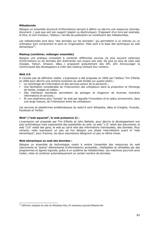 Métadonnée
Désigne un ensemble structuré d’informations servant à définir ou décrire une ressource (donnée,
document…) quel que soit son support (papier ou électronique). S’agissant d’un livre par exemple,
le titre, le nom d’auteur, l’éditeur, l’année de publication en constituent des métadonnées.

Les métadonnées sont donc "des données sur les données", qui permettent à un individu ou un
ordinateur d'en comprendre le sens et l'organisation. Elles sont à la base des techniques du web
sémantique75.


Mashup (combiner, mélanger ensemble)
Designe une pratique consistant à combiner différentes sources (le plus souvent externes)
d’informations ou de données afin d’alimenter son propre site web. De plus en plus de sites web
(Google, Yahoo!, Amazon, eBay…) proposent gratuitement des API, afin d'encourager la
communauté des développeurs à créer des mashup utilisant leur contenu.


Web 2.0
Il n’existe pas de définition stable. L’expression a été proposée en 2004 par l'éditeur Tim O’Reilly
en 2004 pour décrire une certaine évolution du web fondée sur quatre piliers :
•    Le recentrage de l'information et des services autour de la personne ;
•    Une facilitation considérable de l'intervention des utilisateurs dans la production et l'échange
     de textes, images et vidéos ;
•    Des interfaces standards permettant de partager et d'agencer de diverses manières
     informations et services ;
•    Et une expérience plus "sociale" du web par laquelle l'innovation et la valeur proviennent, dans
     une large mesure, de l'interaction entre les utilisateurs.

Les services et plateformes emblématiques du web2.0 sont Wikipedia, eBay et Craiglist, Youtube,
Facebook et Twitter.


Web² ("web squared", le web puissance 2) :
L’expression est proposée par Tim O’Reilly et John Battelle, pour décrire le développement non
plus arithmétique mais exponentiel des possibilités du web. Le web "1.0" reliait des documents, le
web "2.0" reliait des gens, le web au carré relie des informations individuelles, des données. Pour
certains, cette expression un peu ad hoc désigne une phase intermédiaire avant le "web
sémantique", pour d'autres, les deux expressions désignent un peu la même chose.


Web sémantique ou web des données :
Désigne un ensemble de technologies visant à rendre l'ensemble des ressources du web
(documents et "grains" élémentaires d'informations) accessible,, intelligibles et utilisables par des
programmes et agents logiciels, grâce à un système de métadonnées. Les machines pourront ainsi
traiter, relier et combiner automatiquement un certain nombre de données.




75
     Définition adaptée de celle de Wikipédia http://fr.wikipedia.org/wiki/Métadonnée



                                                                                                  6
                                                                                                  62
                                                                                                  2
 