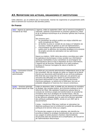 A3. REPERTOIRE DES ACTEURS, ORGANISMES ET INSTITUTIONS
Cette sélection, qui ne prétend pas à l'exclusivité, recense les organismes et groupements actifs
dans le domaine de l'ouverture des données publics.

En France

 APIE – Agence du patrimoine     L’agence, créée en septembre 2007, est un service à compétence
 immatériel de l’Etat            nationale, rattaché conjointement au directeur général du Trésor
                                 et de la politique économique et au directeur général des Finances
                                 publiques.

                                 Ses missions sont :
                                 •   De sensibiliser les acteurs publics aux enjeux attachés aux
                                     actifs immatériels de l’État ;
                                 •   de faciliter la prise en compte de ces enjeux et l’adoption de
                                     nouveaux modes de gestion au sein de l’administration ;
                                 •   d'accompagner les administrations et les établissements
                                     publics pour la définition de nouvelles stratégies et la conduite
                                     de projets concrets de valorisation de leur patrimoine
                                     immatériel.

                                 Depuis sa création, l’APIE mène des actions concrètes pour aider
                                 les opérateurs économiques à mieux accéder aux informations
                                 publiques réutilisables et pour sensibiliser et accompagner les
                                 administrations dans la mise à disposition de leurs informations.
                                 L’objectif est de favoriser l’émergence d’un cadre pratique,
                                 juridique et financier homogène de nature à faciliter la
                                 réutilisation.

 Cada - Commission d'accès       La CADA est une autorité administrative indépendante dont le rôle
 aux documents                   est consultatif. Elle est chargée de veiller au respect de la liberté
 administratifs                  d'accès aux documents administratifs et aux archives publiques.
                                 Elle émet des avis lorsqu'elle est saisie par une personne qui
                                 rencontre des difficultés pour obtenir la communication d'un
                                 document administratif ou pour consulter des documents
                                 d'archives publiques. La saisine de la CADA pour avis est un
                                 préalable obligatoire à l'exercice d'un recours contentieux.

 DGME – Direction générale       Créée en décembre 2005, la DGME est une direction du ministère
 de la modernisation de l’Etat   du Budget, des comptes publics, de la fonction publique et de la
                                 réforme de l'Etat. Elle capitalise l’expérience acquise dans la
                                 conduite de nombreux projets de transformation et conseille les
                                 ministères dans leurs stratégies de transformation. Elle les
                                 accompagne dans la mise en œuvre des plans de transformation
                                 et des décisions adoptées dans le cadre de la Révision générale
                                 des politiques publiques (RGPP), lancée en juin 2007 par le
                                 Gouvernement.

                                 L'enjeu : transformer l'État pour maîtriser et rationaliser les
                                 dépenses publiques tout en améliorant la qualité des politiques
                                 publiques et le service rendu aux usagers.

                                 A l'écoute des usagers et de leurs attentes, elle identifie les
                                 priorités et élabore la stratégie d'amélioration des services rendus
                                 aux usagers et pilote plusieurs chantiers interministériels
                                 structurants dans les domaines de la simplification, de l'accueil et
                                 de l'administration électronique.




                                                                                                   6
                                                                                                   63
                                                                                                   3
 