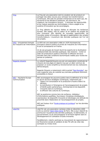 Fing                              La Fing est une association dont la vocation est de produire et
                                  partager des idées neuves pour anticiper les transformations
                                  numériques. Elle aide les grandes entreprises et les start-ups, les
                                  territoires et les décideurs politiques, les chercheurs, les
                                  créateurs, les innovateurs sociaux… à anticiper les opportunités
                                  et les risques associés aux technologies, à leurs usages et au
                                  système d’innovation qui les accompagne.

                                  La Fing détecte les signaux faibles et décrypte les tendances
                                  lourdes. Elle repère, met en valeur et en relation les projets les
                                  plus innovants. Elle identifie de nouvelles opportunités, de
                                  nouvelles pistes d’innovation. Elle agit en expérimentant des projets
                                  transformateurs. L'ouverture des données publiques est l'un de
                                  ces projets.

GFII - Groupement français        Le GFII est une association créée en 1979 réunissant les
de l’industrie de l’information   principaux acteurs publics et privés de l'industrie de l'information
                                  et de la connaissance en France.

                                  Un de ses groupes de travail réunit les experts de la réutilisation
                                  professionnelle des données publiques. Ses missions : inciter et
                                  aider les producteurs publics à favoriser la diffusion de leurs
                                  données dans des conditions économiques viables pour toutes les
                                  parties en présence.

Regards citoyens                  Le collectif RegardsCitoyens.org est une association constituée de
                                  citoyens de tous âges et régions mus par un désir commun de
                                  proposer un accès simplifié au fonctionnement de nos institutions
                                  démocratiques.

                                  Regards Citoyens a notamment créé le portail "Nos Données", qui
                                  vise à apporter plus de visibilité aux données publiques librement
                                  accessibles à chacun

AEC – Aquitaine Europe            AEC accompagne les pouvoirs publics dans la définition et la mise
Communication                     en œuvre de leurs stratégies numériques, notamment par :
                                  •  l’appui à la concertation et la production d’outils d’aide à la
                                     décision,
                                  •  la contribution à l’émergence et l’accompagnement de projets
                                     d’intérêt public partenariaux, d’entreprises et de dispositifs
                                     innovants dans le numérique,
                                  •  la diffusion des cultures du numérique.

                                  AEC se positionne comme tiers de confiance, médiateur
                                  d’informations qualifiées, fournisseur d’analyses stratégiques,
                                  coproducteur de dispositifs innovants et développe une attitude de
                                  proximité dans l’élaboration et l’accompagnement de projets.

                                  AEC est l'auteur d'un "Guide pratique et juridique" sur les données
                                  publiques.

LiberTIC                          LiberTIC est une association nantaise créée en décembre 2009
                                  suite au premier Open Data Camp de Paris. Elle a pour objectif de
                                  promouvoir l’ouverture des données publiques, l’e-démocratie, le
                                  gouvernement 2.0 et d’accompagner le territoire ligérien dans le
                                  développement et l’utilisation d’outils innovants.

                                  Parallèlement, Libertic participe au mouvement de rapprochement
                                  de l'Economie sociale et solidaire et des TIC afin de créer des
                                  synergies au niveau local.




                                                                                                    6
                                                                                                    64
                                                                                                    4
 