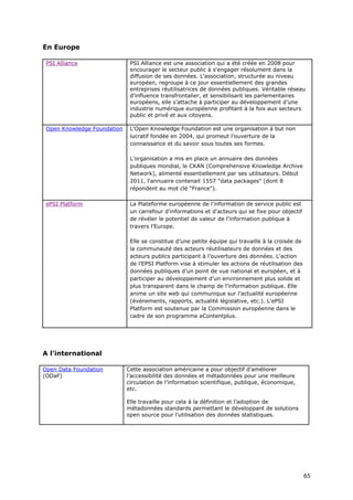 En Europe

 PSI Alliance                 PSI Alliance est une association qui a été créée en 2008 pour
                              encourager le secteur public à s'engager résolument dans la
                              diffusion de ses données. L’association, structurée au niveau
                              européen, regroupe à ce jour essentiellement des grandes
                              entreprises réutilisatrices de données publiques. Véritable réseau
                              d’influence transfrontalier, et sensibilisant les parlementaires
                              européens, elle s’attache à participer au développement d’une
                              industrie numérique européenne profitant à la fois aux secteurs
                              public et privé et aux citoyens.

 Open Knowledge Foundation    L'Open Knowledge Foundation est une organisation à but non
                              lucratif fondée en 2004, qui promeut l’ouverture de la
                              connaissance et du savoir sous toutes ses formes.

                              L'organisation a mis en place un annuaire des données
                              publiques mondial, le CKAN (Comprehensive Knowledge Archive
                              Network), alimenté essentiellement par ses utilisateurs. Début
                              2011, l'annuaire contenait 1557 "data packages" (dont 8
                              répondent au mot clé "France").

 ePSI Platform                La Plateforme européenne de l'information de service public est
                              un carrefour d'informations et d'acteurs qui se fixe pour objectif
                              de révéler le potentiel de valeur de l’information publique à
                              travers l’Europe.

                              Elle se constitue d’une petite équipe qui travaille à la croisée de
                              la communauté des acteurs réutilisateurs de données et des
                              acteurs publics participant à l’ouverture des données. L'action
                              de l’EPSI Platform vise à stimuler les actions de réutilisation des
                              données publiques d’un point de vue national et européen, et à
                              participer au développement d’un environnement plus solide et
                              plus transparent dans le champ de l’information publique. Elle
                              anime un site web qui communique sur l’actualité européenne
                              (événements, rapports, actualité législative, etc.). L'ePSI
                              Platform est soutenue par la Commission européenne dans le
                              cadre de son programme eContentplus.




A l'international

Open Data Foundation         Cette association américaine a pour objectif d’améliorer
(ODaF)                       l’accessibilité des données et métadonnées pour une meilleure
                             circulation de l’information scientifique, publique, économique,
                             etc.

                             Elle travaille pour cela à la définition et l’adoption de
                             métadonnées standards permettant le développant de solutions
                             open source pour l’utilisation des données statistiques.




                                                                                                    6
                                                                                                    65
                                                                                                    5
 