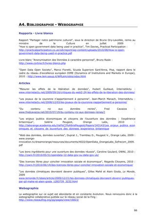 A4. BIBLIOGRAPHIE - WEBOGRAPHIE

Rapports - Livre blancs

Rapport "Partager notre patrimoine culturel", sous la direction de Bruno Ory-Lavollée, remis au
ministre          de           la         Culture        en        juillet        2009        :
"How is open government data being used in practice", Tim Davies, Practical Participation :
http://practicalparticipation.co.uk/odi/report/wp-content/uploads/2010/08/How-is-open-
government-data-being-used-in-practice.pdf

Livre blanc "Anonymisation des Données à caractère personnel", Bruno Rasle :
http://www.cortina.fr/livres-blancs.php

"Open Data Open Society", Marco Fioretti, Scuola Superiore Sant'Anna, Pisa, rapport dans le
cadre du réseau d'excellence européen DIME (Dynamics of Institutions and Markets in Europe),
2010 : http://www.lem.sssup.it/WPLem/odos/odos.html

Articles

"Mesurer les effets de la libération de données", Hubert Guillaud, InternetActu :
www.internetactu.net/2009/09/16/critiques-du-web2-24-les-effets-de-la-liberation-des-donnees/

"Les joyaux de la couronne n'appartiennent à personne", Jean-March Manach, InternetActu :
www.internetactu.net/2008/12/03/les-joyaux-de-la-couronne-nappartiennent-a-personne/

"Du     contenu       roi    aux      données       reines",     Fred           Cavazza       :
www.fredcavazza.net/2010/07/19/du-contenu-roi-aux-donnees-reines/]

"Les enjeux publics économiques et citoyens de l’ouverture des données : l’expérience
britannique",        Valérie      Peugeot,      Orange          Labs,     2010        :
http://laborange.academia.edu/Val%C3%A9riePeugeot/Papers/343143/Les_enjeux_publics_econ
omiques_et_citoyens_de_louverture_des_donnees_lexperience_britannique

"Web des données, données ouvertes", Duprat J., Tramblay D., Peugeot V., Orange Labs, 2009 :
www.orange-
innovation.tv/dreamorange/resources/documents/4022/OpenData_OrangeLabs_Sofrecom_2009.
pdf

"Les bons ingrédients pour une ouverture des données réussie", Caroline Goulard, OWNI, 2010 :
http://owni.fr/2010/05/31/opendata-12-data-gov-ou-data-gov-uk/

"Des licences libres pour concilier innovation sociale et économique", Regards Citoyens, 2010 :
http://owni.fr/2010/06/14/des-licences-libres-pour-concilier-innovation-sociale-et-economique/

"Les données climatiques devraient devenir publiques", Gilles Mahé et Alain Gioda, Le Monde,
2009                                                                                        :
www.lemonde.fr/idees/article/2009/12/21/les-donnees-climatiques-devraient-devenir-publiques-
par-gil-mahe-et-alain-gioda_1283739_3232.html

Webographie

La webographie sur ce sujet est abondante et en constante évolution. Nous renvoyons donc à la
webographie collaborative publiée sur le réseau social de la Fing :
http://www.reseaufing.org/pg/pages/view/16823/



                                                                                              6
                                                                                              66
                                                                                              6
 
