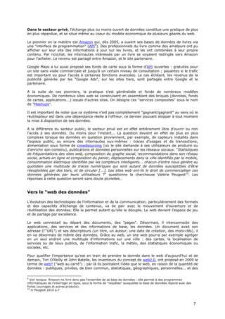 Dans le secteur privé, l'échange plus ou moins ouvert de données constitue une pratique de plus
en plus répandue, et se situe même au coeur du modèle économique de plusieurs géants du web.

Le pionnier en la matière est Amazon qui, dès 2005, a ouvert ses bases de données de livres via
une "interface de programmation" (API9). Des professionnels du livre comme des amateurs ont pu
afficher sur leur site des informations à jour sur les livres, et les ont combinées à leur propre
contenu. Par ricochet, les internautes intéressés par un livre se voyaient redirigés vers Amazon
pour l'acheter. Le revenu est partagé entre Amazon, et le site partenaire.

Google Maps a lui aussi proposé ses fonds de carte sous la forme d’API ouvertes : gratuites pour
un site sans visée commerciale et jusqu’à un certain niveau de consultation ; payantes si le trafic
est important ou pour l'accès à certaines fonctions avancées. Le cas échéant, les revenus de la
publicité générée par les "Google Ads", sur les sites tiers, sont partagés entre Google et le
partenaire.

A la suite de ces pionniers, la pratique s'est généralisée et fonde de nombreux modèles
économiques. De nombreux sites web se construisent en assemblant des briques (données, fonds
de cartes, applications...) issues d'autres sites. On désigne ces "services composites" sous le nom
de "Mashups".

Il est important de noter que ce système n’est pas complètement "gagnant/gagnant" au sens où le
réutilisateur est dans une dépendance réelle à l’offreur, ce dernier pouvant stopper à tout moment
la mise à disposition de ses données.

A la différence du secteur public, le secteur privé est en effet entièrement libre d'ouvrir ou non
l'accès à ses données. Du moins pour l'instant... La question devient en effet de plus en plus
complexe lorsque les données en question proviennent, par exemple, de capteurs installés dans
l'espace public, ou encore des internautes eux-mêmes : traces d’usages et de transactions,
alimentation sous forme de crowdsourcing (où le site demande à ses utilisateurs de produire ou
d'enrichir son contenu), publications et données personnelles sur les réseaux sociaux. "Statistiques
de fréquentations des sites web, composition du graphe social, recommandations dans son réseau
social, achats en ligne et composition du panier, déplacements dans la ville identifiés par le mobile,
consommation électrique identifiée par les compteurs intelligents... chacun d’entre nous génère au
quotidien une multitude de traces numériques qui sont autant de données susceptibles d’être
réexploitées par des tiers, et de circuler [...]. Les sites web ont-ils le droit de commercialiser ces
données générées par leurs utilisateurs ?" questionne la chercheuse Valérie Peugeot10. Les
réponses à cette question seront sans doute plurielles…


Vers le "web des données"

L’évolution des technologies de l’information et de la communication, particulièrement des formats
et des capacités d’échange de contenus, va de pair avec le mouvement d’ouverture et de
réutilisation des données. Elle le permet autant qu’elle le décuple. Le web devient l’espace de jeu
et de partage par excellence.

Le web connectait au départ des documents, des "pages". Désormais, il interconnecte des
applications, des services et des informations de base, les données. Un document avait son
adresse (l'"URL") et ses descripteurs (un titre, un auteur, une date de création, des mots-clés), il
en va désormais de même des données. Grâce au web, un site web pourra par exemple agréger
en un seul endroit une multitude d'informations sur une ville : des cartes, la localisation de
services ou de lieux publics, de l'information trafic, la météo, des statistiques économiques ou
sociales, etc.

Pour qualifier l’importance qu’est en train de prendre la donnée dans le web d’aujourd’hui et de
demain, Tim O’Reilly et John Batelle, les inventeurs du concept de web2.0, ont proposé en 2009 le
terme de web² ("web au carré") : par là ils pointaient l’idée que le web, en raison de la quantité de
données - publiques, privées, de bien commun, statistiques, géographiques, personnelles... et des

9
  Voir lexique. Amazon ne livre donc pas l'ensemble de sa base de données : elle permet à des programmes
informatiques de l'interroger en ligne, sous la forme de "requêtes" auxquelles la base de données répond avec des
fiches (ouvrages et autres produits).
10
   in Peugeot 2010 p.7



                                                                                                                    7
 