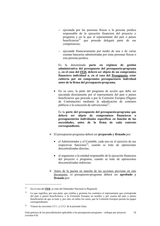 − ejecutada por las personas físicas o la persona jurídica
responsable de la ejecución financiera del proyecto o
programa y en la que el representante del país o países
beneficiarios22 que proceda delegará parte de sus
competencias;
− ejecutada financieramente por medio de una o de varias
cuentas bancarias administradas por estas personas físicas o
esta persona jurídica.
Es la denominada parte en régimen de gestión
administrativa del presupuesto del presupuesto-programa
y, en el caso del FED, deberá ser objeto de un compromiso
financiero individual o, en el caso del Presupuesto, estar
cubierta por un compromiso presupuestario individual
antes de la firma del presupuesto-programa.
•

En su caso, la parte del programa de acción que deba ser
ejecutada directamente por el representante del país o países
beneficiarios que proceda o por la Comisión Europea (Órgano
de Contratación) mediante la adjudicación de contratos
públicos o la concesión de subvenciones23.
Es la parte del presupuesto del presupuesto-programa que
deberá ser objeto de compromisos financieros o
presupuestarios individuales específicos en función de las
necesidades, antes de la firma de cada contrato
correspondiente.

El presupuesto-programa deberá ser preparado y firmado por:
•

el Administrador y el Contable, cada uno en el ejercicio de sus
respectivas funciones24, cuando se trate de operaciones
descentralizadas directas;

•

el organismo o la entidad responsable de la ejecución financiera
del proyecto o programa, cuando se trate de operaciones
descentralizadas indirectas.

Antes de la puesta en marcha de las acciones previstas en este
documento, el presupuesto-programa deberá ser aprobado y
firmado por:

22

En el caso del FED, se trata del Ordenador Nacional (o Regional).

23

Lo que significa, por una parte, que celebra y gestiona los contratos el representante que corresponda
del país o países beneficiarios, o la Comisión Europea en nombre y por cuenta del país o países
beneficiarios de que se trate y, por otra, en todos los casos, que la Comisión Europea ejecuta los pagos
correspondientes.

24

Véanse las secciones 2.5.1. y 2.5.2. de la presente Guía.

Guía práctica de los procedimientos aplicables a los presupuestos-programa – enfoque por proyecto
(versión 4.0)

18

 