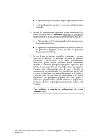 •

el representante que corresponda del país o países beneficiarios;

•

el Jefe de Delegación, que dará el visto bueno a la financiación
(refrendo).

La parte del presupuesto en régimen de gestión administrativa del
presupuesto-programa será ejecutada, respetando el principio de
separación efectiva de las funciones de ordenación y de pago, por:
•

el Administrador y el Contable, cuando se trate de operaciones
descentralizadas directas;

•

el organismo o la entidad responsable de la ejecución financiera
del proyecto o programa, cuando se trate de operaciones
descentralizadas indirectas.

En caso de que, por razones geográficas o temáticas, el proyecto
comprenda actividades cuya ejecución no pueda ser efectuada
eficazmente a escala global o de forma geográficamente
centralizada, puede resultar necesario definir componentes
separados y establecer presupuestos-programa específicos para
permitir la ejecución de esas actividades. Estos presupuestosprograma serán independientes unos de otros y deberán ser
ejecutados por un Administrador y un Contable con arreglo a las
normas y en función de las responsabilidades que se describen en
la presente Guía. En estos casos, el Administrador y el Contable
responsables del presupuesto-programa del nivel global o
centralizado geográficamente deberán coordinar la preparación y
presentación de todos los presupuestos-programa del proyecto o del
programa.
Está prohibida la creación de «subregímenes de gestión
administrativa».

Guía práctica de los procedimientos aplicables a los presupuestos-programa – enfoque por proyecto
(versión 4.0)

19

 
