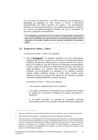 Los Convenios de Financiación y sus DTA constituyen, por consiguiente, el
documento de referencia no sólo cuando se recurre a operaciones
descentralizadas que deban realizarse con arreglo a los procedimientos
indicados en la presente Guía práctica, sino también para preparar y establecer
los sucesivos presupuestos-programa mediante los que se ejecutarán los
proyectos y programas correspondientes.
Las condiciones generales de los Convenios de Financiación especificarán
que los procedimientos de ejecución de los presupuestos-programa deben
ajustarse a las normas vigentes, es decir, las que se indican en la presente
Guía33.

3.2. Norma de la «fecha + 3 años»
La norma de la «fecha + 3 años» es la siguiente:
•

Para el Presupuesto34, los contratos, incluidos o no en los presupuestosprograma, por los que se aplican los Convenios de Financiación deberán
celebrarse (firmados por ambas partes) en un plazo máximo de tres años a
partir de la entrada en vigor del Convenio de Financiación correspondiente,
es decir, a partir de la fecha de la última firma de las partes. Este plazo no
podrá prorrogarse. Los contratos sobre auditoría y evaluación podrán
celebrarse con posterioridad. Los apéndices a los contratos existentes
también podrán celebrarse después de dicho plazo. Cuando dichos
apéndices incluyan un aumento del importe de los contratos, procederá
comprobar la disponibilidad de los fondos necesarios.
La norma de la «fecha + 3 años» no se aplicará:
− a los contratos celebrados dentro de los contratos;
− a los gastos corrientes de funcionamiento (con exclusión de los bienes
de equipo) de la estructura encargada de la gestión del proyecto o
programa35;
− a los gastos incurridos en concepto de actividades realizadas
directamente por los servicios públicos del país beneficiario (régimen de

33

Véase en el modelo de Convenio de Financiación, artículo 6, apartado 3, de las Condiciones Generales

34

Véase el artículo 189, apartado 2, del Reglamento Financiero aplicable al Presupuesto.

35

Véase la sección 5.5.1 del Manual DEVCO sobre procedimientos financieros y contractuales aplicables
a las acciones exteriores financiadas con cargo al Presupuesto general de la UE y por el décimo FED:
los gastos corrientes de funcionamiento incluyen solamente al personal local, los servicios públicos
(agua, gas, electricidad, etc.), el alquiler de los locales, los bienes fungibles, el mantenimiento, las
misiones a corto plazo y el combustible de los vehículos; no incluyen la compra de vehículos y otros
equipos ni actividad operativa alguna.

Guía práctica de los procedimientos aplicables a los presupuestos-programa – enfoque por proyecto
(versión 4.0)

28

 