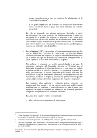 gestión administrativa) y que no requieran la adjudicación ni la
celebración de contratos36;
− a los gastos imprevistos del Convenio de Financiación (únicamente
cuando se utilicen fuera de plazo para cubrir apéndices de contratos
existentes).
De ello se desprende que algunos programas destinados a cubrir
exclusivamente los gastos corrientes de funcionamiento de la estructura
encargada de la gestión del proyecto o programa, o los gastos para
actividades que los servicios públicos del país beneficiario deben realizar
directamente (control administrativo) pueden firmarse una vez finalizado
este periodo de tres años y financiarse mediante recursos del Presupuesto,
siempre que los fondos estén disponibles.
•

Para el décimo FED37, los contratos y los presupuestos-programa por los
que se aplican los Convenios de Financiación, en principio deberán
celebrarse (firmados por las partes) en un plazo máximo de tres años a partir
de la entrada en vigor del Convenio de Financiación correspondiente, es
decir, a partir de la fecha de la última firma de las partes.
Sin embargo y solamente en gestión descentralizada o en caso de
sustitución transitoria del Ordenador Nacional (o Regional) por el
Ordenador delegado de la Comisión Europea, si esta norma no pudiera
respetarse debido a la naturaleza intrínseca del proyecto o programa que
tenga que financiarse, el Jefe de Delegación podrá remitir a la Sede una
solicitud de excepción debidamente justificada. Es indispensable que esta
solicitud de excepción se prepare y transmita tan pronto como sea posible
dentro del proceso de definición y preparación del proyecto o programa38.
Los contratos sobre auditoría y evaluación podrán celebrarse con
posterioridad. Los apéndices de los contratos existentes también podrán
celebrarse una vez concluido el plazo máximo de tres años. Cuando estos
apéndices incluyan un aumento del importe de los contratos, procederá
comprobar la disponibilidad de los fondos necesarios.
La norma de la «fecha + 3 años» no se aplicará:
− a los contratos celebrados dentro de los contratos;

36

Véase el artículo 236, apartado 2, de las Normas de Desarrollo del Reglamento Financiero aplicable al
presupuesto. En la práctica, cubre principalmente el pago de las nóminas.

37

Véanse los artículos 74, apartado 2, y 79 del Reglamento Financiero aplicable al décimo FED.

38

Para más información, véase la sección 5.5.1 del Manual DEVCO sobre procedimientos contractuales y
financieros aplicables a las acciones exteriores financiadas con cargo al Presupuesto general de la UE y
por el décimo FED.

Guía práctica de los procedimientos aplicables a los presupuestos-programa – enfoque por proyecto
(versión 4.0)

29

 
