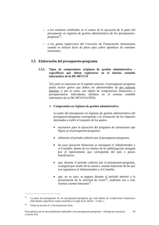− a los contratos celebrados en el marco de la ejecución de la parte del
presupuesto en régimen de gestión administrativa de los presupuestosprograma39;
− a los gastos imprevistos del Convenio de Financiación (únicamente
cuando se utilicen fuera de plazo para cubrir apéndices de contratos
existentes).

3.3. Elaboración del presupuesto-programa
3.3.1.

Tipos de compromisos (régimen de gestión administrativa específicos) que deben registrarse en el sistema contable
informático de la DG DEVCO
Tal como se menciona en el capítulo anterior, el presupuesto-programa
podrá incluir gastos que deben ser administrados de dos maneras
distintas y, por lo tanto, son objeto de compromisos financieros o
presupuestarios individuales distintos en el sistema contable
informático de la DG DEVCO (CRIS):
Compromiso en régimen de gestión administrativa
La parte del presupuesto en régimen de gestión administrativa del
presupuesto-programa corresponde a la estimación de los importes
destinados a cubrir el conjunto de los gastos:
•

necesarios para la ejecución del programa de actuaciones que
figura en el presupuesto-programa;

•

referentes al periodo cubierto por el presupuesto-programa;

•

de cuya ejecución financiera se encarguen el Administrador y
el Contable, dentro de los límites de la subdelegación otorgada
por el representante que corresponda del país o países
beneficiarios;

•

que, durante el periodo cubierto por el presupuesto-programa,
se paguen por medio de la cuenta o cuentas bancarias de las que
son signatarios el Administrador y el Contable;

•

que, en su caso, se paguen durante el periodo anterior a la
presentación de la solicitud de cierre40, mediante esa o esas
mismas cuentas bancarias41.

39

La parte del presupuesto de los presupuestos-programa que será objeto de compromisos financieros
individuales específicos estará sometida a la regla de la «fecha + 3 años ».

40

Véase la sección 4.1.5 de la presente Guía.

Guía práctica de los procedimientos aplicables a los presupuestos-programa – enfoque por proyecto
(versión 4.0)

30

 