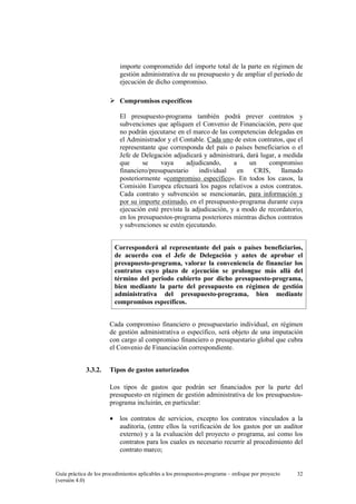 importe comprometido del importe total de la parte en régimen de
gestión administrativa de su presupuesto y de ampliar el periodo de
ejecución de dicho compromiso.
Compromisos específicos
El presupuesto-programa también podrá prever contratos y
subvenciones que apliquen el Convenio de Financiación, pero que
no podrán ejecutarse en el marco de las competencias delegadas en
el Administrador y el Contable. Cada uno de estos contratos, que el
representante que corresponda del país o países beneficiarios o el
Jefe de Delegación adjudicará y administrará, dará lugar, a medida
que
se
vaya
adjudicando,
a
un
compromiso
financiero/presupuestario
individual
en
CRIS,
llamado
posteriormente «compromiso específico». En todos los casos, la
Comisión Europea efectuará los pagos relativos a estos contratos.
Cada contrato y subvención se mencionarán, para información y
por su importe estimado, en el presupuesto-programa durante cuya
ejecución esté prevista la adjudicación, y a modo de recordatorio,
en los presupuestos-programa posteriores mientras dichos contratos
y subvenciones se estén ejecutando.
Corresponderá al representante del país o países beneficiarios,
de acuerdo con el Jefe de Delegación y antes de aprobar el
presupuesto-programa, valorar la conveniencia de financiar los
contratos cuyo plazo de ejecución se prolongue más allá del
término del periodo cubierto por dicho presupuesto-programa,
bien mediante la parte del presupuesto en régimen de gestión
administrativa del presupuesto-programa, bien mediante
compromisos específicos.
Cada compromiso financiero o presupuestario individual, en régimen
de gestión administrativa o específico, será objeto de una imputación
con cargo al compromiso financiero o presupuestario global que cubra
el Convenio de Financiación correspondiente.
3.3.2.

Tipos de gastos autorizados
Los tipos de gastos que podrán ser financiados por la parte del
presupuesto en régimen de gestión administrativa de los presupuestosprograma incluirán, en particular:
•

los contratos de servicios, excepto los contratos vinculados a la
auditoría, (entre ellos la verificación de los gastos por un auditor
externo) y a la evaluación del proyecto o programa, así como los
contratos para los cuales es necesario recurrir al procedimiento del
contrato marco;

Guía práctica de los procedimientos aplicables a los presupuestos-programa – enfoque por proyecto
(versión 4.0)

32

 