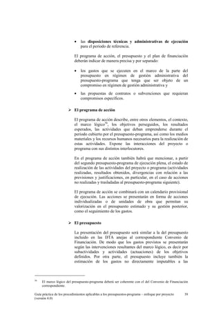 •

las disposiciones técnicas y administrativas de ejecución
para el periodo de referencia.

El programa de acción, el presupuesto y el plan de financiación
deberán indicar de manera precisa y por separado:
•

los gastos que se ejecuten en el marco de la parte del
presupuesto en régimen de gestión administrativa del
presupuesto-programa que tenga que ser objeto de un
compromiso en régimen de gestión administrativa y

•

las propuestas de contratos o subvenciones que requieran
compromisos específicos.

El programa de acción
El programa de acción describe, entre otros elementos, el contexto,
el marco lógico56, los objetivos perseguidos, los resultados
esperados, las actividades que deban emprenderse durante el
periodo cubierto por el presupuesto-programa, así como los medios
materiales y los recursos humanos necesarios para la realización de
estas actividades. Expone las interacciones del proyecto o
programa con sus distintos interlocutores.
En el programa de acción también habrá que mencionar, a partir
del segundo presupuesto-programa de ejecución plena, el estado de
realización de las actividades del proyecto o programa (actividades
realizadas, resultados obtenidos, divergencias con relación a las
previsiones y justificaciones, en particular, en el caso de acciones
no realizadas y trasladadas al presupuesto-programa siguiente).
El programa de acción se combinará con un calendario provisional
de ejecución. Las acciones se presentarán en forma de acciones
individualizadas o de unidades de obra que permitan su
valorización en el presupuesto estimado y su gestión posterior,
como el seguimiento de los gastos.
El presupuesto
La presentación del presupuesto será similar a la del presupuesto
incluido en las DTA anejas al correspondiente Convenio de
Financiación. De modo que los gastos previstos se presentarán
según las intervenciones resultantes del marco lógico, es decir por
subactividades y actividades (actuaciones) de los objetivos
definidos. Por otra parte, el presupuesto incluye también la
estimación de los gastos no directamente imputables a las

56

El marco lógico del presupuesto-programa deberá ser coherente con el del Convenio de Financiación
correspondiente.

Guía práctica de los procedimientos aplicables a los presupuestos-programa – enfoque por proyecto
(versión 4.0)

39

 