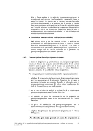 Con el fin de acelerar la ejecución del presupuesto-programa y la
transferencia del anticipo (prefinanciación), convendría llevar a
cabo los trámites de apertura de la cuenta o cuentas bancarias
«presupuesto-programa» y, si procede, de la cuenta o cuentas
bancarias «proyecto», el depósito de las firmas del Administrador y
del Contable así como los trámites relacionados con el formulario o
formularios «Ficha de descripción financiera» antes de que el
representante del país o países beneficiarios y el Jefe de Delegación
firmen el presupuesto-programa.
Solicitud de transferencia del anticipo (prefinanciación)
Del mismo modo y por las mismas razones, la solicitud de
transferencia del anticipo (prefinanciación) a la cuenta o cuentas
bancarias «presupuesto-programa» o, si procede, a la cuenta o
cuentas bancarias «proyecto», podrá completarse y presentarse al
mismo tiempo que la versión definitiva de la propuesta de
presupuesto-programa que deba ser aprobada.
3.4.2.

Plazo de aprobación del presupuesto-programa
El plazo de preparación y aprobación de los presupuestos-programa
variará en función del esquema existente (existencia de un Comité
Directivo con un papel activo en el proceso de aprobación de los
presupuestos-programa, intervención de uno o varios Ministerios
técnicos), así como de la calidad del trabajo preparatorio.
Por consiguiente, convendrá tener en cuenta los siguientes elementos:
•

el plazo de preparación de la propuesta de presupuesto-programa
por los responsables de la ejecución financiera del proyecto o
programa, incluidas las consultas formales o informales con el
representante que corresponda del país o países beneficiarios, del
Jefe de Delegación o de una tutela técnica;

•

en su caso, el plazo de análisis y verificación de la propuesta de
presupuesto-programa por el Comité Directivo;

•

si procede, el plazo de modificación de la propuesta de
presupuesto-programa a raíz de las recomendaciones del Comité
Directivo;

•

el plazo de aprobación del presupuesto-programa por el
representante que corresponda del país o países beneficiarios;

•

el plazo de aprobación del presupuesto-programa por el Jefe de
Delegación.
No obstante, por regla general, el plazo de preparación y

Guía práctica de los procedimientos aplicables a los presupuestos-programa – enfoque por proyecto
(versión 4.0)

48

 