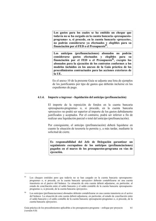Los gastos para los cuales se ha emitido un cheque que
todavía no se ha cargado en la cuenta bancaria «presupuestoprograma» o, si procede, en la cuenta bancaria «proyecto»,
no podrán considerarse ya efectuados y elegibles para su
financiación por el FED o el Presupuesto85.
Los anticipos (prefinanciaciones) abonados no podrán
considerarse gastos efectuados y elegibles para su
financiación por el FED o el Presupuesto86, excepto los
abonados para la ejecución de los contratos conformes a los
modelos incluidos en los anexos de la Guía práctica de los
procedimientos contractuales para las acciones exteriores de
la UE.
En el anexo 10 de la presente Guía se adjunta una lista de ejemplos
de los justificantes por tipo de gastos que deberán incluirse en los
expedientes de pago.
4.1.4.

Importe a ingresar - liquidación del anticipo (prefinanciación)
El importe de la reposición de fondos en la cuenta bancaria
«presupuesto-programa» o, si procede, en la cuenta bancaria
«proyecto» no podrá ser superior al importe de los gastos debidamente
justificados y aceptados. Por el contrario, podrá ser inferior a fin de
realizar una liquidación parcial o total del anticipo (prefinanciación).
Por consiguiente, el anticipo (prefinanciación) deberá liquidarse en
cuanto la situación de tesorería lo permita y, a más tardar, mediante la
solicitud de cierre.
Es responsabilidad del Jefe de Delegación garantizar un
seguimiento escrupuloso de los anticipos (prefinanciaciones)
pagados en el marco de los presupuestos-programa en vías de
ejecución.

85

Los cheques emitidos pero que todavía no se han cargado en la cuenta bancaria «presupuestoprograma» o, si procede, en la cuenta bancaria «proyecto» deberán contabilizarse en una cuenta
transitoria en el pasivo del balance. La situación de esta cuenta deberá adjuntarse, en particular, al
estado de conciliación entre el saldo bancario y el saldo contable de la cuenta bancaria «presupuestoprograma» o, si procede, de la cuenta bancaria «proyecto».

86

Los anticipos (prefinanciaciones) abonados deberán contabilizarse en una cuenta transitoria en el activo
del balance. La situación de esta cuenta deberá adjuntarse, en particular, al estado de conciliación entre
el saldo bancario y el saldo contable de la cuenta bancaria «presupuesto-programa» o, si procede, de la
cuenta bancaria «proyecto».

Guía práctica de los procedimientos aplicables a los presupuestos-programa – enfoque por proyecto
(versión 4.0)

61

 