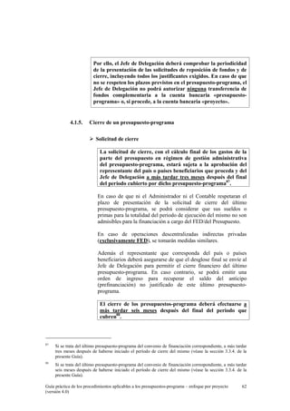 Por ello, el Jefe de Delegación deberá comprobar la periodicidad
de la presentación de las solicitudes de reposición de fondos y de
cierre, incluyendo todos los justificantes exigidos. En caso de que
no se respeten los plazos previstos en el presupuesto-programa, el
Jefe de Delegación no podrá autorizar ninguna transferencia de
fondos complementaria a la cuenta bancaria «presupuestoprograma» o, si procede, a la cuenta bancaria «proyecto».

4.1.5.

Cierre de un presupuesto-programa
Solicitud de cierre
La solicitud de cierre, con el cálculo final de los gastos de la
parte del presupuesto en régimen de gestión administrativa
del presupuesto-programa, estará sujeta a la aprobación del
representante del país o países beneficiarios que proceda y del
Jefe de Delegación a más tardar tres meses después del final
del periodo cubierto por dicho presupuesto-programa87.
En caso de que ni el Administrador ni el Contable respetaran el
plazo de presentación de la solicitud de cierre del último
presupuesto-programa, se podrá considerar que sus sueldos o
primas para la totalidad del periodo de ejecución del mismo no son
admisibles para la financiación a cargo del FED/del Presupuesto.
En caso de operaciones descentralizadas indirectas privadas
(exclusivamente FED), se tomarán medidas similares.
Además el representante que corresponda del país o países
beneficiarios deberá asegurarse de que el desglose final se envíe al
Jefe de Delegación para permitir el cierre financiero del último
presupuesto-programa. En caso contrario, se podrá emitir una
orden de ingreso para recuperar el saldo del anticipo
(prefinanciación) no justificado de este último presupuestoprograma.
El cierre de los presupuestos-programa deberá efectuarse a
más tardar seis meses después del final del periodo que
cubren88.

87

Si se trata del último presupuesto-programa del convenio de financiación correspondiente, a más tardar
tres meses después de haberse iniciado el período de cierre del mismo (véase la sección 3.3.4. de la
presente Guía).

88

Si se trata del último presupuesto-programa del convenio de financiación correspondiente, a más tardar
seis meses después de haberse iniciado el período de cierre del mismo (véase la sección 3.3.4. de la
presente Guía).

Guía práctica de los procedimientos aplicables a los presupuestos-programa – enfoque por proyecto
(versión 4.0)

62

 