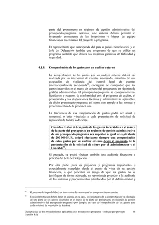 parte del presupuesto en régimen de gestión administrativa del
presupuesto-programa. Además, este sistema deberá permitir el
inventario permanente de las inversiones y bienes de equipo
financiados en el marco del proyecto o programa.
El representante que corresponda del país o países beneficiarios y el
Jefe de Delegación tendrán que asegurarse de que se utilice un
programa contable que ofrezca las máximas garantías de fiabilidad y
seguridad.
4.1.8.

Comprobación de los gastos por un auditor externo
La comprobación de los gastos por un auditor externo deberá ser
realizada por un interventor de cuentas autorizado, miembro de una
asociación de vigilancia del control legal de cuentas
internacionalmente reconocida92, encargado de comprobar que los
gastos incurridos en el marco de la parte del presupuesto en régimen de
gestión administrativa del presupuesto-programa se comprometieron,
liquidaron y pagaron de conformidad con el programa de acción, el
presupuesto y las disposiciones técnicas y administrativas aplicables,
de dicho presupuesto-programa así como con arreglo a las normas y
procedimientos de la presente Guía.
La frecuencia de esa comprobación de gastos podrá ser anual o
semestral, o estar vinculada a cada presentación de solicitud de
reposición de fondos o de cierre.
Cuando el valor del conjunto de los gastos incurridos en el marco
de la parte del presupuesto en régimen de gestión administrativa
de un presupuesto-programa sea superior o igual al equivalente
de 200 000 EUR, deberá efectuarse siempre una comprobación
de estos gastos por un auditor externo desde el momento de la
presentación de la solicitud de cierre por el Administrador y el
Contable93.
Si procede, se podrá efectuar también una auditoría financiera a
petición del Jefe de Delegación.
Por otra parte, para los proyectos y programas importantes o
especialmente complejos desde el punto de vista de su gestión
financiera, o que presenten un riesgo de que los gastos no se
justifiquen de forma adecuada, se recomienda proceder a la auditoría
de los sistemas y procedimientos establecidos por el Administrador y

92

O, en caso de imposibilidad, un interventor de cuentas con las competencias necesarias.

93

Esta comprobación deberá tener en cuenta, en su caso, los resultados de la comprobación ya efectuada
de una parte de los gastos incurridos en el marco de la parte del presupuesto en régimen de gestión
administrativa del presupuesto-programa (por ejemplo, en caso de comprobación de los gastos para
cada solicitud de reposición de fondos).

Guía práctica de los procedimientos aplicables a los presupuestos-programa – enfoque por proyecto
(versión 4.0)

66

 