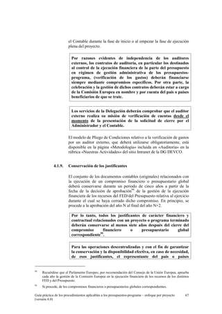 el Contable durante la fase de inicio o al empezar la fase de ejecución
plena del proyecto.
Por razones evidentes de independencia de los auditores
externos, los contratos de auditoría, en particular los destinados
al control de la ejecución financiera de la parte del presupuesto
en régimen de gestión administrativa de los presupuestosprograma, (verificación de los gastos) deberán financiarse
siempre mediante compromisos específicos. Por otra parte, la
celebración y la gestión de dichos contratos deberán estar a cargo
de la Comisión Europea en nombre y por cuenta del país o países
beneficiarios de que se trate.
Los servicios de la Delegación deberán comprobar que el auditor
externo realiza su misión de verificación de cuentas desde el
momento de la presentación de la solicitud de cierre por el
Administrador y el Contable.
El modelo de Pliego de Condiciones relativo a la verificación de gastos
por un auditor externo, que deberá utilizarse obligatoriamente, está
disponible en la página «Metodología» incluida en «Auditoría» en la
rúbrica «Nuestras Actividades» del sitio Intranet de la DG DEVCO.
4.1.9.

Conservación de los justificantes
El conjunto de los documentos contables (originales) relacionados con
la ejecución de un compromiso financiero o presupuestario global
deberá conservarse durante un periodo de cinco años a partir de la
fecha de la decisión de aprobación94 de la gestión de la ejecución
financiera de los recursos del FED/del Presupuesto relativa al ejercicio
durante el cual se haya cerrado dicho compromiso. En principio, se
procede a la aprobación del año N al final del año N+2.
Por lo tanto, todos los justificantes de carácter financiero y
contractual relacionados con un proyecto o programa terminado
deberán conservarse al menos siete años después del cierre del
compromiso
financiero
o
presupuestario
global
correspondiente95.
Para las operaciones descentralizadas y con el fin de garantizar
la conservación y la disponibilidad efectiva, en caso de necesidad,
de esos justificantes, el representante del país o países

94

Recuérdese que el Parlamento Europeo, por recomendación del Consejo de la Unión Europea, aprueba
cada año la gestión de la Comisión Europea en la ejecución financiera de los recursos de los distintos
FED y del Presupuesto.

95

Si procede, de los compromisos financieros o presupuestarios globales correspondientes.

Guía práctica de los procedimientos aplicables a los presupuestos-programa – enfoque por proyecto
(versión 4.0)

67

 