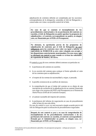 adjudicación de contratos deberán ser completadas por las secciones
correspondientes de la delegación, sometidas al Jefe de Delegación y
conservadas con vistas a un posible control de la Sede.

En caso de que se constate el incumplimiento de los
procedimientos contractuales o la no pertinencia del contrato en
cuestión, el Jefe de Delegación no podrá aprobar la propuesta de
adjudicación y el contrato correspondiente no podrá, en ningún
caso, ser financiado por el FED o el Presupuesto.

No obstante, la aprobación previa de las propuestas de
adjudicación de contratos por el Jefe de Delegación no será
obligatoria para los contratos cuyo valor sea igual o inferior al
equivalente de 50 000 EUR (u otro valor rebajado con arreglo a
las disposiciones anteriormente mencionadas). En esos casos, sólo
se efectuará un control ex post cuando se revisen las solicitudes
de reposición de fondos y de cierre.
El control ex post de esos contratos deberá centrarse en particular en:
• la pertinencia del contrato en cuestión;
• la no escisión del contrato para soslayar el límite aplicable al valor
de los contratos para su adjudicación;
• el respeto de las normas de nacionalidad y origen, si procede;
• la posible existencia de un conflicto de intereses;
• la comprobación de que el titular del contrato no es objeto de una
inscripción de exclusión de la adjudicación de un contrato financiado
con cargo a los recursos del FED o del Presupuesto) en el Sistema de
Alerta Precoz (SAP) de la Comisión Europea;
• el carácter razonable del importe del contrato;
• la pertinencia del informe de negociación en caso de procedimiento
sobre la base de una sola oferta.
En caso de control ex post, no será necesario ningún acuerdo previo del
Jefe de Delegación para la utilización de procedimientos negociados.
Después de este control ex post y en caso de comprobación de
incumplimiento de los procedimientos contractuales o de no
pertinencia del contrato en cuestión, el contrato correspondiente
firmado por el Administrador no podrá, en ningún caso, ser
financiado por el FED o el Presupuesto.

Guía práctica de los procedimientos aplicables a los presupuestos-programa – enfoque por proyecto
(versión 4.0)

73

 