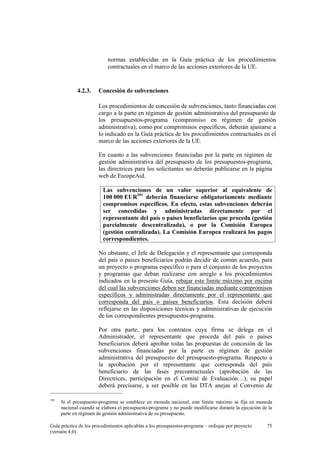 normas establecidas en la Guía práctica de los procedimientos
contractuales en el marco de las acciones exteriores de la UE.

4.2.3.

Concesión de subvenciones
Los procedimientos de concesión de subvenciones, tanto financiadas con
cargo a la parte en régimen de gestión administrativa del presupuesto de
los presupuestos-programa (compromiso en régimen de gestión
administrativa), como por compromisos específicos, deberán ajustarse a
lo indicado en la Guía práctica de los procedimientos contractuales en el
marco de las acciones exteriores de la UE.
En cuanto a las subvenciones financiadas por la parte en régimen de
gestión administrativa del presupuesto de los presupuestos-programa,
las directrices para los solicitantes no deberán publicarse en la página
web de EuropeAid.
Las subvenciones de un valor superior al equivalente de
100 000 EUR101 deberán financiarse obligatoriamente mediante
compromisos específicos. En efecto, estas subvenciones deberán
ser concedidas y administradas directamente por el
representante del país o países beneficiarios que proceda (gestión
parcialmente descentralizada), o por la Comisión Europea
(gestión centralizada). La Comisión Europea realizará los pagos
correspondientes.
No obstante, el Jefe de Delegación y el representante que corresponda
del país o países beneficiarios podrán decidir de común acuerdo, para
un proyecto o programa específico o para el conjunto de los proyectos
y programas que deban realizarse con arreglo a los procedimientos
indicados en la presente Guía, rebajar este límite máximo por encima
del cual las subvenciones deben ser financiadas mediante compromisos
específicos y administradas directamente por el representante que
corresponda del país o países beneficiarios. Esta decisión deberá
reflejarse en las disposiciones técnicas y administrativas de ejecución
de los correspondientes presupuestos-programa.
Por otra parte, para los contratos cuya firma se delega en el
Administrador, el representante que proceda del país o países
beneficiarios deberá aprobar todas las propuestas de concesión de las
subvenciones financiadas por la parte en régimen de gestión
administrativa del presupuesto del presupuesto-programa. Respecto a
la aprobación por el representante que corresponda del país
beneficiario de las fases precontractuales (aprobación de las
Directrices, participación en el Comité de Evaluación…), su papel
deberá precisarse, a ser posible en las DTA anejas al Convenio de

101

Si el presupuesto-programa se establece en moneda nacional, este límite máximo se fija en moneda
nacional cuando se elabora el presupuesto-programa y no puede modificarse durante la ejecución de la
parte en régimen de gestión administrativa de su presupuesto.

Guía práctica de los procedimientos aplicables a los presupuestos-programa – enfoque por proyecto
(versión 4.0)

75

 