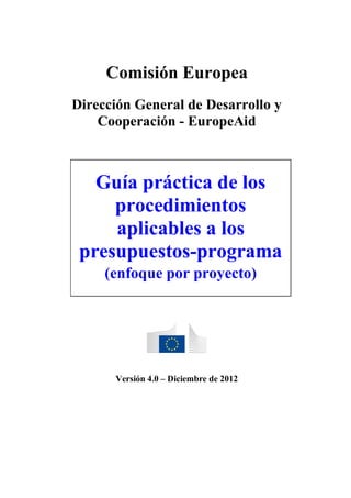 Comisión Europea
Dirección General de Desarrollo y
Cooperación - EuropeAid

Guía práctica de los
procedimientos
aplicables a los
presupuestos-programa
(enfoque por proyecto)

Versión 4.0 – Diciembre de 2012

 