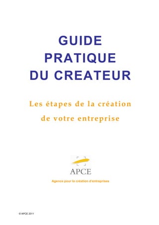 GUIDE
         PRATIQUE
       DU CREATEUR

       Les étapes de la création
              de votre entreprise




                Agence pour la création d’entreprises




© APCE 2011
 