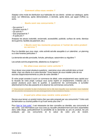 o

Comment allez- vous vendr e ?

Adaptez votre mode de distribution aux habitudes de vos clients : achats sur catalogue, après
essai, sur références, après démonstration, à domicile, après devis, par appel d’offres ou
autre.
o

Quels sont vos concurrent s ?

- Qui sont-ils ?
- Combien sont-ils ?
- Où sont-ils ?
- Que proposent-ils ?
- A quels prix ?
Analysez les atouts (notoriété, ancienneté, accessibilité, publicité, surface de vente, étendue
de la gamme, facilités de paiement, etc.)
o

 Quels sont les mom ents propices à l’achat de votr e produi t
ou ser vi ce ?

Pour la clientèle que vous visez, votre activité est-elle assujettie à un calendrier, un planning
ou à des horaires particuliers ?
La demande est-elle ponctuelle, fortuite, périodique, saisonnière ou régulière ?
Les achats sont-ils programmés, aléatoires ou d’urgence ?
o

Où allez-vous exercer votre acti vité ?

Vous devez vous poser plusieurs questions : exercerez-vous votre activité dans un local
dédié, chez vos clients ou à votre domicile ? Avez besoin de vous installer près de vos
sources d'approvisionnements ou près de votre clientèle ?
Si votre projet consiste à ouvrir un commerce de détail, votre emplacement sera capital pour
la réussite de votre projet. Lorsque vous aurez repéré un emplacement, n’hésitez pas à
passer plusieurs jours dans le quartier, à questionner les commerçants, à surveiller
attentivement le flux des passants et à observer les commerces concurrents.
 Vous pouvez consulter le plan d’urbanisme de la ville dans laquelle vous souhaitez vous implanter
afin de prendre connaissance de ses aménagements et des évolutions futures.

o

A quel prix allez- vous vendre votre produit ?

Devrez-vous lancer un produit moins cher que celui proposé par vos concurrents ? Votre coût
de fabrication ou d’achat justifie-t-il qu’il soit vendu plus cher ?
Pour fixer le "prix juste", il est nécessaire de bien connaître sa clientèle, ses concurrents et
ses coûts. Les informations que vous avez pu recueillir précédemment sont donc essentielles
dans cette étape, particulièrement la sensibilité de la demande au prix du produit, les prix
pratiqués par vos concurrents et le calcul de votre prix de revient.

© APCE 2014
11

 